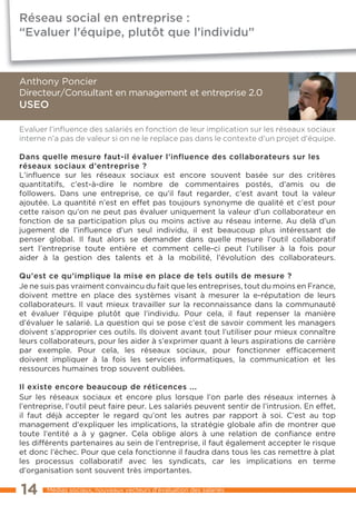 Réseau social en entreprise :
“Evaluer l’équipe, plutôt que l’individu”



Anthony Poncier
Directeur/Consultant en management et entreprise 2.0
USEO

Evaluer l’inﬂuence des salariés en fonction de leur implication sur les réseaux sociaux
interne n’a pas de valeur si on ne le replace pas dans le contexte d’un projet d’équipe.

Dans quelle mesure faut-il évaluer l’influence des collaborateurs sur les
réseaux sociaux d’entreprise ?
L’inﬂuence sur les réseaux sociaux est encore souvent basée sur des critères
quantitatifs, c’est-à-dire le nombre de commentaires postés, d’amis ou de
followers. Dans une entreprise, ce qu’il faut regarder, c’est avant tout la valeur
ajoutée. La quantité n’est en effet pas toujours synonyme de qualité et c’est pour
cette raison qu’on ne peut pas évaluer uniquement la valeur d’un collaborateur en
fonction de sa participation plus ou moins active au réseau interne. Au delà d’un
jugement de l’inﬂuence d’un seul individu, il est beaucoup plus intéressant de
penser global. Il faut alors se demander dans quelle mesure l’outil collaboratif
sert l’entreprise toute entière et comment celle-ci peut l’utiliser à la fois pour
aider à la gestion des talents et à la mobilité, l’évolution des collaborateurs.

Qu’est ce qu’implique la mise en place de tels outils de mesure ?
Je ne suis pas vraiment convaincu du fait que les entreprises, tout du moins en France,
doivent mettre en place des systèmes visant à mesurer la e-réputation de leurs
collaborateurs. Il vaut mieux travailler sur la reconnaissance dans la communauté
et évaluer l’équipe plutôt que l’individu. Pour cela, il faut repenser la manière
d’évaluer le salarié. La question qui se pose c’est de savoir comment les managers
doivent s’approprier ces outils. Ils doivent avant tout l’utiliser pour mieux connaître
leurs collaborateurs, pour les aider à s’exprimer quant à leurs aspirations de carrière
par exemple. Pour cela, les réseaux sociaux, pour fonctionner efficacement
doivent impliquer à la fois les services informatiques, la communication et les
ressources humaines trop souvent oubliées.

Il existe encore beaucoup de réticences ...
Sur les réseaux sociaux et encore plus lorsque l’on parle des réseaux internes à
l’entreprise, l’outil peut faire peur. Les salariés peuvent sentir de l’intrusion. En effet,
il faut déjà accepter le regard qu’ont les autres par rapport à soi. C’est au top
management d’expliquer les implications, la stratégie globale afin de montrer que
toute l’entité a à y gagner. Cela oblige alors à une relation de confiance entre
les différents partenaires au sein de l’entreprise, il faut également accepter le risque
et donc l’échec. Pour que cela fonctionne il faudra dans tous les cas remettre à plat
les processus collaboratif avec les syndicats, car les implications en terme
d’organisation sont souvent très importantes.

14      Médias sociaux, nouveaux vecteurs d’évaluation des salariés
 