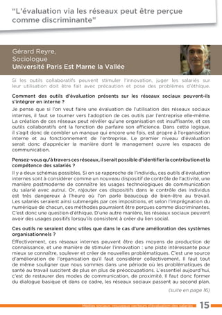 “L’évaluation via les réseaux peut être perçue
comme discriminante”



Gérard Reyre,
Sociologue
Université Paris Est Marne la Vallée

Si les outils collaboratifs peuvent stimuler l’innovation, juger les salariés sur
leur utilisation doit être fait avec précaution et pose des problèmes d’éthique.

Comment des outils d’évaluation présents sur les réseaux sociaux peuvent-ils
s’intégrer en interne ?
Je pense que si l’on veut faire une évaluation de l’utilisation des réseaux sociaux
internes, il faut se tourner vers l’adoption de ces outils par l’entreprise elle-même.
La création de ces réseaux peut révéler qu’une organisation est insuffisante, et ces
outils collaboratifs ont la fonction de parfaire son efficience. Dans cette logique,
il s’agit donc de combler un manque qui encore une fois, est propre à l’organisation
interne et au fonctionnement de l’entreprise. Le premier niveau d’évaluation
serait donc d’apprécier la manière dont le management ouvre les espaces de
communication.

Pensez-vous qu’à travers ces réseaux, il serait possible d’identiﬁer la contribution et la
compétence des salariés ?
Il y a deux schémas possibles. Si on se rapproche de l’individu, ces outils d’évaluation
internes sont à considérer comme un nouveau dispositif de contrôle de l’activité, une
manière postmoderne de connaître les usages technologiques de communication
du salarié avec autrui. Or, rajouter ces dispositifs dans le contrôle des individus
est très dangereux à l’heure où l’on parle beaucoup de bien-être au travail.
Les salariés seraient ainsi submergés par ces impositions, et selon l’imprégnation du
numérique de chacun, ces méthodes pourraient être perçues comme discriminantes.
C’est donc une question d’éthique. D’une autre manière, les réseaux sociaux peuvent
avoir des usages positifs lorsqu’ils consistent à créer du lien social.

Ces outils ne seraient donc utiles que dans le cas d’une amélioration des systèmes
organisationnels ?
Effectivement, ces réseaux internes peuvent être des moyens de production de
connaissance, et une manière de stimuler l’innovation : une piste intéressante pour
mieux se connaître, soulever et créer de nouvelles problématiques. C’est une source
d’amélioration de l’organisation qu’il faut considérer collectivement. Il faut tout
de même souligner que nous sommes dans une période où les problématiques de
santé au travail suscitent de plus en plus de préoccupations. L’essentiel aujourd’hui,
c’est de restaurer des modes de communication, de proximité. Il faut donc former
du dialogue basique et dans ce cadre, les réseaux sociaux passent au second plan.
                                                                            (suite en page 16)


                               Médias sociaux, nouveaux vecteurs d’évaluation des salariés   15
 