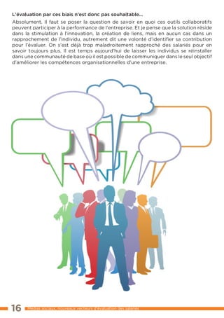 L’évaluation par ces biais n’est donc pas souhaitable...
Absolument. Il faut se poser la question de savoir en quoi ces outils collaboratifs
peuvent participer à la performance de l’entreprise. Et je pense que la solution réside
dans la stimulation à l’innovation, la création de liens, mais en aucun cas dans un
rapprochement de l’individu, autrement dit une volonté d’identifier sa contribution
pour l’évaluer. On s’est déjà trop maladroitement rapproché des salariés pour en
savoir toujours plus. Il est temps aujourd’hui de laisser les individus se réinstaller
dans une communauté de base où il est possible de communiquer dans le seul objectif
d’améliorer les compétences organisationnelles d’une entreprise.




16    Médias sociaux, nouveaux vecteurs d’évaluation des salariés
 