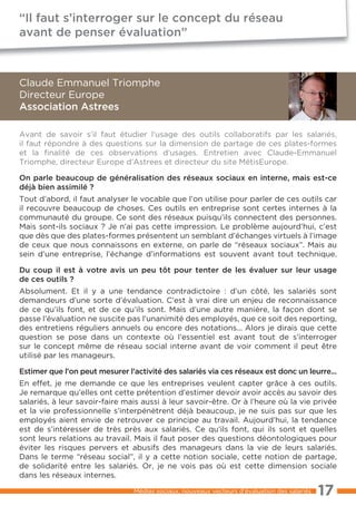 “Il faut s’interroger sur le concept du réseau
avant de penser évaluation”



Claude Emmanuel Triomphe
Directeur Europe
Association Astrees

Avant de savoir s’il faut étudier l’usage des outils collaboratifs par les salariés,
il faut répondre à des questions sur la dimension de partage de ces plates-formes
et la finalité de ces observations d’usages. Entretien avec Claude-Emmanuel
Triomphe, directeur Europe d’Astrees et directeur du site MétisEurope.

On parle beaucoup de généralisation des réseaux sociaux en interne, mais est-ce
déjà bien assimilé ?
Tout d’abord, il faut analyser le vocable que l’on utilise pour parler de ces outils car
il recouvre beaucoup de choses. Ces outils en entreprise sont certes internes à la
communauté du groupe. Ce sont des réseaux puisqu’ils connectent des personnes.
Mais sont-ils sociaux ? Je n’ai pas cette impression. Le problème aujourd’hui, c’est
que dès que des plates-formes présentent un semblant d’échanges virtuels à l’image
de ceux que nous connaissons en externe, on parle de “réseaux sociaux”. Mais au
sein d’une entreprise, l’échange d’informations est souvent avant tout technique.

Du coup il est à votre avis un peu tôt pour tenter de les évaluer sur leur usage
de ces outils ?
Absolument. Et il y a une tendance contradictoire : d’un côté, les salariés sont
demandeurs d’une sorte d’évaluation. C’est à vrai dire un enjeu de reconnaissance
de ce qu’ils font, et de ce qu’ils sont. Mais d’une autre manière, la façon dont se
passe l’évaluation ne suscite pas l’unanimité des employés, que ce soit des reporting,
des entretiens réguliers annuels ou encore des notations... Alors je dirais que cette
question se pose dans un contexte où l’essentiel est avant tout de s’interroger
sur le concept même de réseau social interne avant de voir comment il peut être
utilisé par les manageurs.

Estimer que l’on peut mesurer l’activité des salariés via ces réseaux est donc un leurre...
En effet, je me demande ce que les entreprises veulent capter grâce à ces outils.
Je remarque qu’elles ont cette prétention d’estimer devoir avoir accès au savoir des
salariés, à leur savoir-faire mais aussi à leur savoir-être. Or à l’heure où la vie privée
et la vie professionnelle s’interpénètrent déjà beaucoup, je ne suis pas sur que les
employés aient envie de retrouver ce principe au travail. Aujourd’hui, la tendance
est de s’intéresser de très près aux salariés. Ce qu’ils font, qui ils sont et quelles
sont leurs relations au travail. Mais il faut poser des questions déontologiques pour
éviter les risques pervers et abusifs des manageurs dans la vie de leurs salariés.
Dans le terme “réseau social”, il y a cette notion sociale, cette notion de partage,
de solidarité entre les salariés. Or, je ne vois pas où est cette dimension sociale
dans les réseaux internes.

                                Médias sociaux, nouveaux vecteurs d’évaluation des salariés   17
 