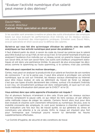 “Evaluer l’activité numérique d’un salarié
peut mener à des dérives”



David Métin,
Avocat, directeur
Cabinet Métin spécialisé en droit social

Si les sociétés sont amenées à mettre en place des outils d’évaluation des employés
basés sur ceux évaluant les performances d’un individu sur les réseaux sociaux,
cela posera forcément des interrogations juridiques. Entretien avec David Métin,
avocat spécialiste en droit social pour la défense des salariés.

Qu’est-ce qui vous fait dire qu’envisager d’évaluer les salariés avec des outils
analytiques sur leur activité numérique peut poser des problèmes ?
Il faut d’abord partir du droit, à savoir du code du travail qui précise que le salarié
peut être évalué sur ce qu’il fait, et non ce qu’il est. Si l’on prend l’exemple d’outils qui
analysent l’audience d’un individu sur un réseau social, on prend le risque d’évaluer
son savoir être, et non son savoir-faire. Ces outils sont d’ailleurs uniquement statis-
tiques et ont donc une pertinence limitée. Ils peuvent de plus encourager les dévi-
ances comme le spamming ou l’auto spamming, si le contenu n’est pas contrôlé.

Mais cela peut cependant les motiver davantage...
Certes, mais peut-on analyser la productivité d’un salarié en fonction de son nombre
de connexions ? Je ne le pense pas. Il peut être amené à privilégier son activité
numérique, que ce soit sur l’Intranet, les réseaux sociaux d’entreprise ou Internet
pour être mieux évalué, et cela au détriment du travail de fond. Le danger,
c’est que ces types d’outils deviennent des critères, surtout s’ils évaluent l’individu
à son insu. Un encadrement juridique est donc indispensable, et quoi qu’il en soit,
toute méthode d’évaluation doit passer par le CHSCT* et le CE.

Vous estimez donc que cette approche d’évaluation est risquée ?
Oui et plusieurs facteurs m’amènent à dire cela. D’une part les réseaux sociaux
internes remplacent la pause café, ce qui réduit les liens sociaux, et par ailleurs
cette méthode risque de piéger les salariés. Certains feront alors tout pour être
bien évalués et d’autres sont clairement réfractaires au numérique. De plus, avec la
mobilité croissante des employés, ils vont avoir tendance à chercher à optimiser
leur évaluation une fois leur lieu de travail quitté, ce qui génèrera du stress et
constituera une atteinte à la vie privée. Enfin, le risque est d’autant plus fort
pour l’entreprise que l’employé pourra revenir lui demander les heures
supplémentaires effectuées.

* Le Comité d’hygiène, de sécurité et des conditions de travai




18     Médias sociaux, nouveaux vecteurs d’évaluation des salariés
 
