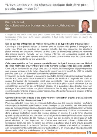 “L’évaluation via les réseaux sociaux doit être pro-
posée, pas imposée”



Pierre Milcent,
Consultant en social business et solutions collaboratives
IBM

L’usage de ces outils a du sens pour donner une idée de sa contribution sociale dans
l’entreprise. Mais pour qu’ils soient acceptés, il faut qu’ils restent dans les mains du
collaborateur.

Est-ce que les entreprises se montrent ouvertes à ce type d’outils d’évaluation ?
Cela risque d’être parfois délicat. Je connais peu de sociétés déjà prêtes à s’engager sur
cette voie. C’est une question de maturité actuelle. J’ai ainsi rencontré des réactions
plutôt hostiles en proposant certains de nos outils de monitoring permettant d’obtenir
des indices comme l’activité sur les réseaux internes. Les entreprises veulent de la
transparence, et ont peur qu’une telle pratique soit contradictoire avec le contrat moral
passé avec leurs salariés sur leur vie privée.

Cela parce qu’elles ne l’ont pas encore réellement intégré à leurs processus. Mais si
de telles méthodes trouvent leur place de manière transparente dans une société ?
C’est vrai, et la vision RH se dirige vers cela. De même, les compagnies déjà prédisposées
aux réseaux sociaux ont de fortes chances de trouver un écho positif du côté de salariés
partants pour que l’on évalue l’efficacité de leur présence en ligne.
En fonction du poste occupé, je pense ainsi que l’idée d’intégrer des indices de pondération
sociale a du sens, mais il faut annoncer la couleur dès le début. L’usage de tels outils au
niveau transverse de l’entreprise n’est pas acceptable. Mais pour certains métiers,
c’est définitivement à prendre en compte. Leur utilisation pour obtenir un retour sur ses
compétences en termes de contribution sociale, et la possibilité d’en discuter avec son
manager, s’annonce comme une piste intéressante. Sur le long terme, il me semble que
ces indices devront être proposés, pas imposés. Cela afin qu’ils s’ajoutent à d’autres critères
de mesure, sans les remplacer.

Comment l’entreprise devra t-elle alors valoriser l’utilisation d’outils d’évaluation de
ses salariés sur les réseaux sociaux ?
Pour moi, cela doit rester dans les mains de l’utilisateur, qui doit pouvoir décider - sauf dans
certains postes vraiment spécifiques - s’il veut l’intégrer ou pas. En effet, tout le monde n’est
pas égal face aux réseaux sociaux. Si on n’a pas encore aujourd’hui de Ressources Humaines
véritablement 2.0, on n’a pas non plus de salariés majoritairement 2.0. Nous sommes encore
dans la phase d’adoption initiale des réseaux sociaux en interne. Il y a de fortes chances
que d’ici quelques années, le social fasse partie intégrante de l’entreprise. Mais avant de penser
à l’évaluation de l’usage de ces réseaux, et pour que ces derniers ne soient pas un outil
parmi d’autres, le plus important est d’initier une véritable culture collaborative de
l’entreprise. Sinon, les gens ne seront pas amenés à partager plus. Il sera ensuite possible
d’implémenter des outils de mesure. Qui là encore fonctionneront si les individus parviennent
à en faire un élément de valorisation de leur participation. Si on tire une plus-value personnelle
de ces outils, cela transcende la question de l’évaluation.
                                   Médias sociaux, nouveaux vecteurs d’évaluation des salariés   19
 