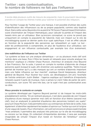 Twitter : sans contextualisation,
le nombre de followers ne fait pas l’inﬂuence


Il existe déjà plusieurs outils de mesure de popularité, mais ils pourraient davantage
prendre en compte les thèmes traités pour estimer le potentiel des relayeurs.

Pour faciliter l’usage de Twitter pour une marque, il est possible d’utiliser des outils
d’identification des inﬂuenceurs ou de sa propre popularité, comme celui baptisé
Klout. Dans cette veine, Beyond a mis au point le TIE Score (Topical Impact Estimation,
score d’estimation de l’impact thématique), pour calculer la portée et l’impact des
tweets émis par un utilisateur. Bien qu’encore conceptuel, ce score ne prend pas
uniquement en compte la popularité de l’abonné, mais son impact sur le site de
microblogging quand ce dernier parle d’un sujet spécifique. Il est en effet calculé
en fonction de la popularité des personnes qui retweettent un sujet. Le but :
aider les professionnels à comprendre, en plus de l’audience d’un utilisateur, son
engagement et son inﬂuence contextuelle, par exemple lors d’un événement.

Une redéﬁnition de l’inﬂuence sur Twitter
“Le système se base sur une analyse sémantique :- un ou plusieurs mots clef sont
rentrés dans une base. Puis il filtre les tweets et retweets pour ensuite analyser les
mentions” explique à L’Atelier Chase Munson, chercheur et analyste chez Beyond
à San Fransisco. Par la suite, il prend en compte le nombre d’abonnés de chaque
personne ayant évoqué le sujet, afin d’estimer une audience qualifiée. “Notre travail
permet de montrer qu’il y a des marques qui ont un nombre d’abonnés important
mais une faible inﬂuence sur leur marché”, explique David Hargreaves, directeur
général de Beyond. Pour illustrer leur score, ses développeurs ont pris l’exemple
de l’artiste américain Justin Bieber : l’agence explique qu’il bénéficie d’importants
retweets quand il parle de musique, mais si jamais lui vient l’idée de parler de semi-
conducteurs, son score TIE sera très bas, car le sujet n’est pas contextualisé avec
sa cible.

Mieux prendre le contexte en compte
Le système développé par l’agence Beyond permet ici de traquer les mots-clefs
préalablement rentrés. “En en rentrant plusieurs, il est donc possible de voir l’impact
d’audience d’une marque (premier mot clef) en fonction d’un thème (second mot
clef), tout en analysant le potentiel d’audience des personnes traitant ces sujets”
poursuit Chase Munson. Cela permettra donc aux entreprises de faire de la veille, mais
également d’identifier rapidement les leaders d’opinion sur Twitter qui sont à l’origine
d’une vague de tweets. Pour information, cet outil est encore en phase expérimentale
“mais amélioré, il permettra des analyses très précises sur le site de microblogging
ou encore sur les blogs. En collectant d’importantes données, il sera par exemple
imaginable de simuler l’impact d’un tweet en fonction de l’émetteur” conclut
Chase Munsun.

                               Médias sociaux, nouveaux vecteurs d’évaluation des salariés   21
 