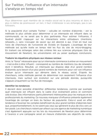 Sur Twitter, l’inﬂuence d’un internaute
s’analyse en temps réel


Pour déterminer quel membre de ce media social est le plus reconnu et donc le
plus à même de promouvoir un lien, il faut s’intéresser à ses échanges, pas à ses
followers.

Si la popularité d’un compte Twitter - calculée en nombre d’abonnés - est la
méthode la plus utilisée pour déterminer si un internaute est inﬂuent dans sa
communauté, ce ne serait pas la plus pertinente. Pour estimer l’inﬂuence, il
faudrait plutôt s’appuyer sur les interactions entre utilisateurs (mentions,
retweets,…), sans s’occuper de savoir qui est abonné à qui. C’est en tout cas
l’avis de chercheurs de l’université de Oviedo en Espagne. L’avantage de leur
méthode est qu’elle traite en temps réel les ﬂux du site de micro-blogging.
En traitant ces échanges selon des critères liés aux sciences physiques (lois du
mouvement de Newton), les universitaires ont pu poser quelques conclusions.

Traduire les équations physiques aux réseaux sociaux
Ainsi, la “force” nécessaire pour qu’un internaute commence à entrer en mouvement
- c’est-à-dire à être inﬂuent - correspond au nombre de mentions (ou de retweets)
dont il bénéficie. Résultat, un internaute qui dispose déjà d’un grand nombre
d’abonnés aura besoin d’un plus grand nombre de mentions pour voir son inﬂuence
évoluer qu’un internaute qui démarre dans le réseau social. D’après les
chercheurs, cette méthode permet de déterminer non seulement l’inﬂuence d’un
internaute, mais surtout son évolution sur une période donnée, puisqu’elle
s’appuie uniquement sur les ﬂux de messages.

Identiﬁer les tendances
Il devient donc possible d’identifier différentes tendances, comme par exemple
quel internaute est inﬂuent dans le cadre d’un évènement précis et comment
cela évolue. Des informations particulièrement intéressantes pour les marques et les
professionnels du marketing. Ce nouveau marqueur d’inﬂuence présente également
l’avantage de corriger un biais du facteur de popularité. Celui-ci avait en effet
tendance à favoriser les comptes bénéficiant du plus grand nombre d’abonnés bien
que, proportionnellement, ils ne soient pas ceux qui génèrent le plus de clics vers un
lien posté. Les chercheurs notent par ailleurs qu’une agence de marketing numérique
s’est également appuyée sur les lois du mouvement de Newton pour déterminer
à l’avance si une campagne serait en mesure d’atteindre ses objectifs de vente.




22    Médias sociaux, nouveaux vecteurs d’évaluation des salariés
 