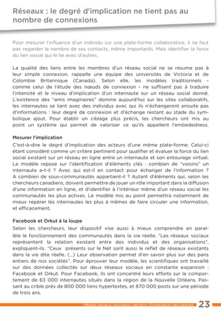 Réseaux : le degré d’implication ne tient pas au
nombre de connexions

Pour mesurer l’inﬂuence d’un individu sur une plate-forme collaborative, il ne faut
pas regarder le nombre de ses contacts, même importants. Mais identifier la force
du lien social qui le lie avec d’autres.

La qualité des liens entre les membres d’un réseau social ne se résume pas à
leur simple connexion, rappelle une équipe des universités de Victoria et de
Colombie Britannique (Canada). Selon elle, les modèles traditionnels -
comme celui de l’étude des nœuds de connexion - ne suffisent pas à traduire
l’intensité et le niveau d’implication d’un internaute sur un réseau social donné.
L’existence des “amis imaginaires” domine aujourd’hui sur les sites collaboratifs,
les internautes se liant avec des individus avec qui ils n’échangeront ensuite pas
d’informations : leur degré de connexion et d’échange restant au stade du sym-
bolique ajout. Pour établir un ciblage plus précis, les chercheurs ont mis au
point un système qui permet de valoriser ce qu’ils appellent l’embededness.

Mesurer l’implication
C’est-à-dire le degré d’implication des acteurs d’une même plate-forme. Celui-ci
étant considéré comme un critère pertinent pour qualifier et évaluer la force du lien
social existant sur un réseau en ligne entre un internaute et son entourage virtuel.
Le modèle repose sur l’identification d’éléments clés : combien de “voisins” un
internaute a-t-il ? Avec qui est-il en contact pour échanger de l’information ?
A combien de sous-communautés appartient-il ? Autant d’éléments qui, selon les
chercheurs canadiens, doivent permettre de jouer un rôle important dans la diffusion
d’une information en ligne, et d’identifier à l’intérieur même d’un réseau social les
communautés les plus actives. Le modèle mis au point permettra notamment de
mieux repérer les internautes les plus à mêmes de faire circuler une information,
et efficacement.

Facebook et Orkut à la loupe
Selon les chercheurs, leur dispositif vise aussi à mieux comprendre en paral-
lèle le fonctionnement des communautés dans la vie réelle. “Les réseaux sociaux
représentent la relation existant entre des individus et des organisations”,
expliquent-ils. “Ceux présents sur le Net sont aussi le reﬂet de réseaux existants
dans la vie dite réelle. (…) Leur observation permet d’en savoir plus sur des pans
entiers de nos sociétés”. Pour éprouver leur modèle, les scientifiques ont travaillé
sur des données collectés sur deux réseaux sociaux en constante expansion :
Facebook et Orkut. Pour Facebook, ils ont concentré leurs efforts sur le compor-
tement de 63 000 internautes situés dans la région de la Nouvelle Orléans. Pas-
sant au crible près de 800 000 liens hypertextes, et 870 000 posts sur une période
de trois ans.

                               Médias sociaux, nouveaux vecteurs d’évaluation des salariés   23
 