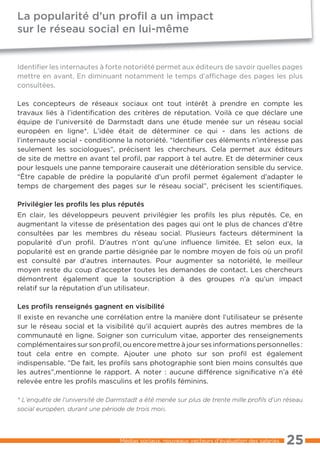 La popularité d’un proﬁl a un impact
sur le réseau social en lui-même


Identifier les internautes à forte notoriété permet aux éditeurs de savoir quelles pages
mettre en avant. En diminuant notamment le temps d’affichage des pages les plus
consultées.

Les concepteurs de réseaux sociaux ont tout intérêt à prendre en compte les
travaux liés à l’identification des critères de réputation. Voilà ce que déclare une
équipe de l’université de Darmstadt dans une étude menée sur un réseau social
européen en ligne*. L’idée était de déterminer ce qui - dans les actions de
l’internaute social - conditionne la notoriété. “Identifier ces éléments n’intéresse pas
seulement les sociologues”, précisent les chercheurs. Cela permet aux éditeurs
de site de mettre en avant tel profil, par rapport à tel autre. Et de déterminer ceux
pour lesquels une panne temporaire causerait une détérioration sensible du service.
“Être capable de prédire la popularité d’un profil permet également d’adapter le
temps de chargement des pages sur le réseau social”, précisent les scientifiques.

Privilégier les proﬁls les plus réputés
En clair, les développeurs peuvent privilégier les profils les plus réputés. Ce, en
augmentant la vitesse de présentation des pages qui ont le plus de chances d’être
consultées par les membres du réseau social. Plusieurs facteurs déterminent la
popularité d’un profil. D’autres n’ont qu’une inﬂuence limitée. Et selon eux, la
popularité est en grande partie désignée par le nombre moyen de fois où un profil
est consulté par d’autres internautes. Pour augmenter sa notoriété, le meilleur
moyen reste du coup d’accepter toutes les demandes de contact. Les chercheurs
démontrent également que la souscription à des groupes n’a qu’un impact
relatif sur la réputation d’un utilisateur.

Les proﬁls renseignés gagnent en visibilité
Il existe en revanche une corrélation entre la manière dont l’utilisateur se présente
sur le réseau social et la visibilité qu’il acquiert auprès des autres membres de la
communauté en ligne. Soigner son curriculum vitae, apporter des renseignements
complémentaires sur son profil, ou encore mettre à jour ses informations personnelles :
tout cela entre en compte. Ajouter une photo sur son profil est également
indispensable. “De fait, les profils sans photographie sont bien moins consultés que
les autres”,mentionne le rapport. A noter : aucune différence significative n’a été
relevée entre les profils masculins et les profils féminins.

* L’enquête de l’université de Darmstadt a été menée sur plus de trente mille proﬁls d’un réseau
social européen, durant une période de trois mois.




                                  Médias sociaux, nouveaux vecteurs d’évaluation des salariés   25
 