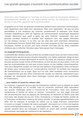 Les grands groupes s’ouvrent à la communication sociale



Entre liens vers Facebook ou YouTube, et mise au point de campagnes dédiées au
développement durable ou à la responsabilité sociale, les entreprises modifient
de plus en plus leur approche de la communication.

Engagées sur la Toile, les grandes entreprises utilisent leurs sites pour communiquer,
mais également pour bâtir leur réputation. Elles sont cependant de plus en plus
perméables à une audience qui cherche constamment le dialogue. Une étude
intitulée GlobalPlayers 2011 de l’agence de communication britannique BergHind
Joseph, démontre que, petit à petit, les sites Internet “corporate” des plus
grosses sociétés tendent à orienter leur audience vers des pages officielles
sur les réseaux sociaux. A ce titre, sur les sites des cent premières entreprises
du classement Fortune Global 500, près d’un tiers propose un lien vers leurs pages
Facebook, Twitter ou encore vers leurs chaînes YouTube (20 %). Elles n’hésitent
d’ailleurs pas à solliciter l’émotion pour faire passer leurs messages.

Un impératif d’interactivité...
La pluralité des réseaux sociaux amène les sociétés à jouer le jeu sur leurs sites et elles
intègrent donc de plus en plus d’outils interactifs. Les vidéos, podcasts, blogs et liens
vers les réseaux sociaux deviennent la norme. Du coup, les classeurs virtuels où l’on
pouvait piocher toutes sortes d’informations se font de plus en plus petits. Il est vrai
que les multinationales ne sont pas encore toutes sur les médias communautaires,
mais pour BergHind Joseph, ce n’est qu’une question d’acceptation. Elles ont besoin
de temps, pour rompre avec un “conservatisme instinctif” et combler leur manque
de connaissances sur le sujet. Quoi qu’il en soit, elles semblent avoir conscience
de l’opportunité que leur offre l’interactivité sociale sur Internet, notamment pour
engager les internautes dans leurs messages comme elles avec les journalistes
et investisseurs.

... pour mettre en avant les valeurs clefs
Sur Internet, il apparaît de plus que les entreprises mettent pour la plupart en avant
leur rôle bénéfique sur la société. Cela en montrant comment elles répondent
aux grands challenges grâce à l’inventivité et l’innovation. Elles sont d’ailleurs
nombreuses à mettre en place un bouton “innovation” sur leur page d’accueil
afin de promouvoir tous les aspects de l’entreprise, en illustrant ce thème avec des
mini-sites, des études de cas etc. Enfin, l’entreprise, à l’image de Nestlé, profite de
la Toile pour se décréter créatrice de valeur sociale. Le groupe agroalimentaire a en
effet mis en exergue le partage de valeur sur sa page d’accueil, notamment
à travers un onglet “création de valeur partagée”, renvoyant sur un mini-site baptisé
www.creatingsharedvalue.org. Le développement durable et la responsabilité
sociale seraient donc les messages à mettre en avant, tant comme opportunité
économique, que gage de confiance et de réputation.
                                  Médias sociaux, nouveaux vecteurs d’évaluation des salariés   27
 