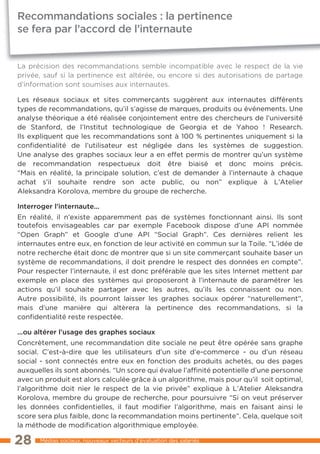 Recommandations sociales : la pertinence
se fera par l’accord de l’internaute


La précision des recommandations semble incompatible avec le respect de la vie
privée, sauf si la pertinence est altérée, ou encore si des autorisations de partage
d’information sont soumises aux internautes.

Les réseaux sociaux et sites commerçants suggèrent aux internautes différents
types de recommandations, qu’il s’agisse de marques, produits ou événements. Une
analyse théorique a été réalisée conjointement entre des chercheurs de l’université
de Stanford, de l’Institut technologique de Georgia et de Yahoo ! Research.
Ils expliquent que les recommandations sont à 100 % pertinentes uniquement si la
confidentialité de l’utilisateur est négligée dans les systèmes de suggestion.
Une analyse des graphes sociaux leur a en effet permis de montrer qu’un système
de recommandation respectueux doit être biaisé et donc moins précis.
“Mais en réalité, la principale solution, c’est de demander à l’internaute à chaque
achat s’il souhaite rendre son acte public, ou non” explique à L’Atelier
Aleksandra Korolova, membre du groupe de recherche.

Interroger l’internaute...
En réalité, il n’existe apparemment pas de systèmes fonctionnant ainsi. Ils sont
toutefois envisageables car par exemple Facebook dispose d’une API nommée
“Open Graph” et Google d’une API “Social Graph”. Ces dernières relient les
internautes entre eux, en fonction de leur activité en commun sur la Toile. “L’idée de
notre recherche était donc de montrer que si un site commerçant souhaite baser un
système de recommandations, il doit prendre le respect des données en compte”.
Pour respecter l’internaute, il est donc préférable que les sites Internet mettent par
exemple en place des systèmes qui proposeront à l’internaute de paramétrer les
actions qu’il souhaite partager avec les autres, qu’ils les connaissent ou non.
Autre possibilité, ils pourront laisser les graphes sociaux opérer “naturellement”,
mais d’une manière qui altèrera la pertinence des recommandations, si la
confidentialité reste respectée.

...ou altérer l’usage des graphes sociaux
Concrètement, une recommandation dite sociale ne peut être opérée sans graphe
social. C’est-à-dire que les utilisateurs d’un site d’e-commerce - ou d’un réseau
social - sont connectés entre eux en fonction des produits achetés, ou des pages
auxquelles ils sont abonnés. “Un score qui évalue l’affinité potentielle d’une personne
avec un produit est alors calculée grâce à un algorithme, mais pour qu’il soit optimal,
l’algorithme doit nier le respect de la vie privée” explique à L’Atelier Aleksandra
Korolova, membre du groupe de recherche, pour poursuivre “Si on veut préserver
les données confidentielles, il faut modifier l’algorithme, mais en faisant ainsi le
score sera plus faible, donc la recommandation moins pertinente”. Cela, quelque soit
la méthode de modification algorithmique employée.

28     Médias sociaux, nouveaux vecteurs d’évaluation des salariés
 
