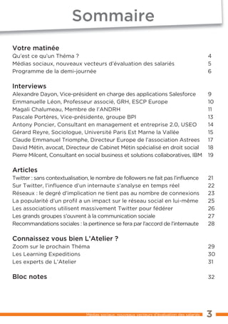 Sommaire
Votre matinée
Qu’est ce qu’un Théma ?                                                                      4
Médias sociaux, nouveaux vecteurs d’évaluation des salariés                                  5
Programme de la demi-journée                                                                 6

Interviews
Alexandre Dayon, Vice-président en charge des applications Salesforce                        9
Emmanuelle Léon, Professeur associé, GRH, ESCP Europe                                        10
Magali Chalumeau, Membre de l’ANDRH                                                          11
Pascale Portères, Vice-présidente, groupe BPI                                                13
Antony Poncier, Consultant en management et entreprise 2.0, USEO                             14
Gérard Reyre, Sociologue, Université Paris Est Marne la Vallée                               15
Claude Emmanuel Triomphe, Directeur Europe de l’association Astrees                          17
David Métin, avocat, Directeur de Cabinet Métin spécialisé en droit social                   18
Pierre Milcent, Consultant en social business et solutions collaboratives, IBM               19

Articles
Twitter : sans contextualisation, le nombre de followers ne fait pas l’inﬂuence              21
Sur Twitter, l’inﬂuence d’un internaute s’analyse en temps réel                              22
Réseaux : le degré d’implication ne tient pas au nombre de connexions                        23
La popularité d’un profil a un impact sur le réseau social en lui-même                       25
Les associations utilisent massivement Twitter pour fédérer                                  26
Les grands groupes s’ouvrent à la communication sociale                                      27
Recommandations sociales : la pertinence se fera par l’accord de l’internaute                28

Connaissez vous bien L’Atelier ?
Zoom sur le prochain Théma                                                                   29
Les Learning Expeditions                                                                     30
Les experts de L’Atelier                                                                     31

Bloc notes                                                                                   32




                               Médias sociaux, nouveaux vecteurs d’évaluation des salariés   3
 