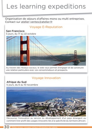Les learning expeditions
Organisation de séjours d’affaires mono ou multi entreprises.
Contact sur atelier-ventes@atelier.fr
                             Voyage E-Reputation
San Francisco
5 jours, du 17 au 22 octobre




Au travers des réseaux sociaux, le web vous permet d’engager et de construire
une relation particulère avec vos consommateurs et prospects.



                                Voyage Innovation
 Afrique du Sud
 5 jours, du 6 au 10 novembre




 Découvrez l’innovation au service du développement d’un pays émergent ou
 comment tirer profit des usages innovants liés à la spécificité du territoire africain.


30    Médias sociaux, nouveaux vecteurs d’évaluation des salariés
 