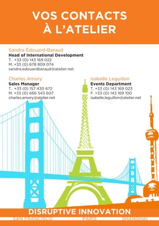 VoS contactS
             à L’atELIEr
Sandra Édouard-Baraud
Head of International Development
T. +33 (0) 143 169 022
M. +33 (0) 678 809 074
sandra.edouardbaraud@atelier.net

Charles Amory                        Isabelle Leguillon
Sales Manager                        Events Department
T. +33 (0) 157 430 672               T. +33 (0) 143 169 023
M. +33 (0) 666 543 607               F. +33 (0) 143 169 100
charles.amory@atelier.net            isabelle.leguillon@atelier.net




          DISrUPtIVE InnoVatIon
  SAN FRANCISCO                    PARIS               SHANGHAI
 