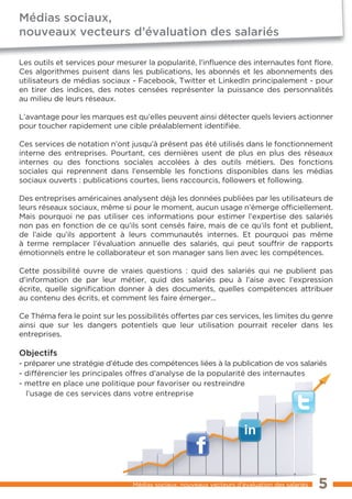 Médias sociaux,
nouveaux vecteurs d’évaluation des salariés

Les outils et services pour mesurer la popularité, l’inﬂuence des internautes font ﬂore.
Ces algorithmes puisent dans les publications, les abonnés et les abonnements des
utilisateurs de médias sociaux - Facebook, Twitter et LinkedIn principalement - pour
en tirer des indices, des notes censées représenter la puissance des personnalités
au milieu de leurs réseaux.

L’avantage pour les marques est qu’elles peuvent ainsi détecter quels leviers actionner
pour toucher rapidement une cible préalablement identifiée.

Ces services de notation n’ont jusqu’à présent pas été utilisés dans le fonctionnement
interne des entreprises. Pourtant, ces dernières usent de plus en plus des réseaux
internes ou des fonctions sociales accolées à des outils métiers. Des fonctions
sociales qui reprennent dans l’ensemble les fonctions disponibles dans les médias
sociaux ouverts : publications courtes, liens raccourcis, followers et following.

Des entreprises américaines analysent déjà les données publiées par les utilisateurs de
leurs réseaux sociaux, même si pour le moment, aucun usage n’émerge officiellement.
Mais pourquoi ne pas utiliser ces informations pour estimer l’expertise des salariés
non pas en fonction de ce qu’ils sont censés faire, mais de ce qu’ils font et publient,
de l’aide qu’ils apportent à leurs communautés internes. Et pourquoi pas même
à terme remplacer l’évaluation annuelle des salariés, qui peut souffrir de rapports
émotionnels entre le collaborateur et son manager sans lien avec les compétences.

Cette possibilité ouvre de vraies questions : quid des salariés qui ne publient pas
d’information de par leur métier, quid des salariés peu à l’aise avec l’expression
écrite, quelle signification donner à des documents, quelles compétences attribuer
au contenu des écrits, et comment les faire émerger...

Ce Théma fera le point sur les possibilités offertes par ces services, les limites du genre
ainsi que sur les dangers potentiels que leur utilisation pourrait receler dans les
entreprises.

Objectifs
- préparer une stratégie d’étude des compétences liées à la publication de vos salariés
- différencier les principales offres d’analyse de la popularité des internautes
- mettre en place une politique pour favoriser ou restreindre
  l’usage de ces services dans votre entreprise




                                Médias sociaux, nouveaux vecteurs d’évaluation des salariés   5
 