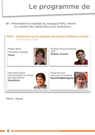 Le programme de

9h – Présentation et résultats du sondage IFOP/L’Atelier
       «Le ressenti des cadres face à leur évaluation»


9h30 – Introduction sur les principes de calcul de l’inﬂuence en ligne
       Interventions vidéo


  Megan Berry                                        Duleepa Wijayawardhana
  Marketing manager                                  CEO
  Klout                                              Empire Avenue




 Alexandre Dayon                                    Chase Munson
 Vice-président en charge                           chercheur et analyste
 des applications                                   Beyond Digital Agency
 Salesforce




10h15 – Pause




6    Médias sociaux, nouveaux vecteurs d’évaluation des salariés
 