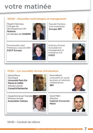 votre matinée
10h30 – Nouvelles technologies et management

Magali Chalumeau                            Pascale Portères
Chargée de                                  Vice-présidente
développement RH                            Groupe BPI
Restoria
et membre de l’ANDRH




Emmanuelle Léon                            Anthony Poncier
Professeur associé GRH                     Consultant en
ESCP Europe                                management et
                                           entreprise 2.0
                                           USEO




11h30 – Les nouvelles formes d’évaluation
Gérard Reyre                                 Pierre Milcent
Sociologue                                   consultant en social
Université Paris Est                         business et solutions
Marne la Vallée                              collaboratives
Directeur associé                            IBM
Conseil & Recherche


Claude-Emmanuel Triomphe                     David Métin
Directeur Europe                             Directeur
Association Astrees                          Cabinet d’avocats
                                             Métin




12h30 – Cocktail de clôture

                           Médias sociaux, nouveaux vecteurs d’évaluation des salariés   7
 