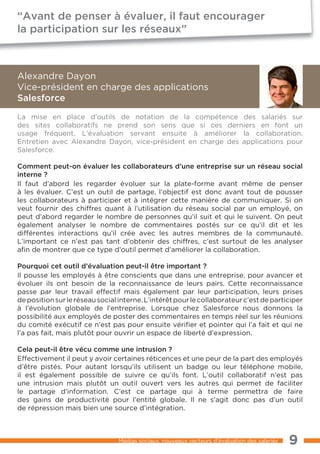 “Avant de penser à évaluer, il faut encourager
la participation sur les réseaux”



Alexandre Dayon
Vice-président en charge des applications
Salesforce
La mise en place d’outils de notation de la compétence des salariés sur
des sites collaboratifs ne prend son sens que si ces derniers en font un
usage fréquent. L’évaluation servant ensuite à améliorer la collaboration.
Entretien avec Alexandre Dayon, vice-président en charge des applications pour
Salesforce.

Comment peut-on évaluer les collaborateurs d’une entreprise sur un réseau social
interne ?
Il faut d’abord les regarder évoluer sur la plate-forme avant même de penser
à les évaluer. C’est un outil de partage, l’objectif est donc avant tout de pousser
les collaborateurs à participer et à intégrer cette manière de communiquer. Si on
veut fournir des chiffres quant à l’utilisation du réseau social par un employé, on
peut d’abord regarder le nombre de personnes qu’il suit et qui le suivent. On peut
également analyser le nombre de commentaires postés sur ce qu’il dit et les
différentes interactions qu’il crée avec les autres membres de la communauté.
L’important ce n’est pas tant d’obtenir des chiffres, c’est surtout de les analyser
afin de montrer que ce type d’outil permet d’améliorer la collaboration.

Pourquoi cet outil d’évaluation peut-il être important ?
Il pousse les employés à être conscients que dans une entreprise, pour avancer et
évoluer ils ont besoin de la reconnaissance de leurs pairs. Cette reconnaissance
passe par leur travail effectif mais également par leur participation, leurs prises
de position sur le réseau social interne. L’intérêt pour le collaborateur c’est de participer
à l’évolution globale de l’entreprise. Lorsque chez Salesforce nous donnons la
possibilité aux employés de poster des commentaires en temps réel sur les réunions
du comité exécutif ce n’est pas pour ensuite vérifier et pointer qui l’a fait et qui ne
l’a pas fait, mais plutôt pour ouvrir un espace de liberté d’expression.

Cela peut-il être vécu comme une intrusion ?
Effectivement il peut y avoir certaines réticences et une peur de la part des employés
d’être pistés. Pour autant lorsqu’ils utilisent un badge ou leur téléphone mobile,
il est également possible de suivre ce qu’ils font. L’outil collaboratif n’est pas
une intrusion mais plutôt un outil ouvert vers les autres qui permet de faciliter
le partage d’information. C’est ce partage qui à terme permettra de faire
des gains de productivité pour l’entité globale. Il ne s’agit donc pas d’un outil
de répression mais bien une source d’intégration.



                                 Médias sociaux, nouveaux vecteurs d’évaluation des salariés   9
 