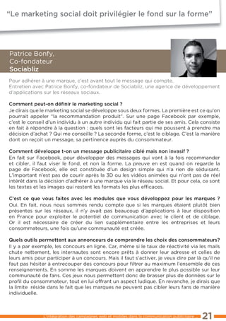 “Le marketing social doit privilégier le fond sur la forme”




Patrice Bonfy,
Co-fondateur
sociabliz
Pour adhérer à une marque, c’est avant tout le message qui compte.
entretien avec Patrice Bonfy, co-fondateur de Sociabliz, une agence de développement
d’applications sur les réseaux sociaux.

comment peut-on déﬁnir le marketing social ?
Je dirais que le marketing social se développe sous deux formes. la première est ce qu’on
pourrait appeler “la recommandation produit”. Sur une page Facebook par exemple,
c’est le conseil d’un individu à un autre individu qui fait partie de ses amis. Cela consiste
en fait à répondre à la question : quels sont les facteurs qui me poussent à prendre ma
décision d’achat ? Qui me conseille ? la seconde forme, c’est le ciblage. C’est la manière
dont on reçoit un message, sa pertinence auprès du consommateur.

comment développe t-on un message publicitaire ciblé mais non invasif ?
en fait sur Facebook, pour développer des messages qui vont à la fois recommander
et cibler, il faut viser le fond, et non la forme. la preuve en est quand on regarde la
page de Facebook, elle est constituée d’un design simple qui n’a rien de séduisant.
l’important n’est pas de courir après la 3D ou les vidéos animées qui n’ont pas de réel
intérêt dans la décision d’adhérer à une marque via le réseau social. et pour cela, ce sont
les textes et les images qui restent les formats les plus efﬁcaces.

c’est ce que vous faites avec les modules que vous développez pour les marques ?
Oui. en fait, nous nous sommes rendu compte que si les marques étaient plutôt bien
présentes sur les réseaux, il n’y avait pas beaucoup d’applications à leur disposition
en France pour exploiter le potentiel de communication avec le client et de ciblage.
Or il est nécessaire de créer du lien supplémentaire entre les entreprises et leurs
consommateurs, une fois qu’une communauté est créée.

Quels outils permettent aux annonceurs de comprendre les choix des consommateurs?
Il y a par exemple, les concours en ligne. Car, même si le taux de réactivité via les mails
chute nettement, les internautes sont encore prêts à donner leur adresse et celles de
leurs amis pour participer à un concours. Mais il faut s’activer, je veux dire par là qu’il ne
faut pas hésiter à entrecouper des concours pour ﬁltrer au maximum l’ensemble de ces
renseignements. en somme les marques doivent en apprendre le plus possible sur leur
communauté de fans. Ces jeux nous permettent donc de brasser plus de données sur le
proﬁl du consommateur, tout en lui offrant un aspect ludique. en revanche, je dirais que
la limite réside dans le fait que les marques ne peuvent pas cibler leurs fans de manière
individuelle.



               l’intégration des campagnes web et mobiles dans la communication publicitaire ...   21
 