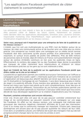 “Les applications Facebook permettent de cibler
clairement le consommateur”



laurence Gressier,
responsable marketing
makemereach
les entreprises ont tout intérêt à faire de la publicité sur les réseaux sociaux car
elles peuvent cibler et fédérer les futurs clients. Notamment en insérant
cette dernière dans les applications développées. entretien avec laurence Gressier,
responsable marketing chez MakeMeReach, régie spécialisée dans la gestion et
monétisation d’applications sur les réseaux sociaux.

selon vous, pourquoi est-il important pour une entreprise de faire de la publicité sur
les réseaux sociaux ?
l’intérêt, que l’on soit une multinationale ou une PMe c’est de fédérer autour de sa
marque, de créer une communauté active et de toucher ainsi une cible plus ou moins
précise. Une entreprise qui investit dans une campagne sur un média social comme
Facebook doit être consciente qu’elle pourra proﬁter d’un phénomène de viralité
important, et surtout d’une palette de proﬁls très différents. Près de 600 millions
de personnes dans le monde, déjà 20 millions en France vont potentiellement interagir
autour de centres d’intérêts communs en lien avec les publicités mises en ligne.
effectivement, le contenu des pages fan ou des Facebook Apps donne la possibilité
aux marques de cibler clairement leurs interlocuteurs et d’obtenir en retour
des informations précises sur les gens qui se sont intéressés à elles.

Quel est l’intérêt de faire de la publicité sur les applications Facebook plutôt que
d’être visible sur le site en lui-même ?
la publicité sur application permet une visibilité accrue pour l’annonceur car il diffuse sa
campagne auprès d’un public captif. l’internaute ayant pris l’initiative de se connecter
à l’application est beaucoup plus attentif derrière son écran que celui qui navigue sur
son ﬁl d’actualité en homepage de son Facebook. Il sera donc beaucoup plus à même
de réagir à la publicité diffusée. D’une manière plus générale, je ne dirais pas que tel
format est mieux que l’autre mais plutôt qu’ils sont complémentaires. Avec des prix et
un mode de diffusion différents, l’association de ces formats publicitaires permet une
visibilité et des résultats optimisés au maximum. C’est pour cette raison que nous avons
décidé de nous développer également sur la création d’applications pour les marques.

pourtant, certaines entreprises sont encore réticentes...
C’est vrai. D’une part elles ont peur de ne pas pouvoir contrôler entièrement leur
image et les commentaires qui peuvent ressortir d’une campagne sur une page
fan Facebook. en effet sur les réseaux sociaux, une campagne mal maîtrisée peut
provoquer des réactions négatives clairement afﬁchées de la part des internautes.
C’est à ce niveau que le community manager est important. D’autre part, beaucoup
d’entreprises ont encore peur de ne pas pouvoir quantiﬁer les retours de leur cible.
C’est donc un problème culturel, une méﬁance de la part des managers mais qui devrait
progressivement changer dans les mois voire les années à venir.

22     l’intégration des campagnes web et mobiles dans la communication publicitaire ...
 