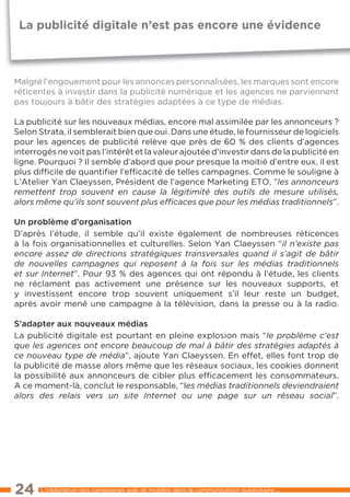 La publicité digitale n’est pas encore une évidence



Malgré l’engouement pour les annonces personnalisées, les marques sont encore
réticentes à investir dans la publicité numérique et les agences ne parviennent
pas toujours à bâtir des stratégies adaptées à ce type de médias.

la publicité sur les nouveaux médias, encore mal assimilée par les annonceurs ?
Selon Strata, il semblerait bien que oui. Dans une étude, le fournisseur de logiciels
pour les agences de publicité relève que près de 60 % des clients d’agences
interrogés ne voit pas l’intérêt et la valeur ajoutée d’investir dans de la publicité en
ligne. Pourquoi ? Il semble d’abord que pour presque la moitié d’entre eux, il est
plus difﬁcile de quantiﬁer l’efﬁcacité de telles campagnes. Comme le souligne à
l’Atelier Yan Claeyssen, Président de l’agence Marketing etO, “les annonceurs
remettent trop souvent en cause la légitimité des outils de mesure utilisés,
alors même qu’ils sont souvent plus efﬁcaces que pour les médias traditionnels”.

un problème d’organisation
D’après l’étude, il semble qu’il existe également de nombreuses réticences
à la fois organisationnelles et culturelles. Selon Yan Claeyssen “il n’existe pas
encore assez de directions stratégiques transversales quand il s’agit de bâtir
de nouvelles campagnes qui reposent à la fois sur les médias traditionnels
et sur Internet”. Pour 93 % des agences qui ont répondu à l’étude, les clients
ne réclament pas activement une présence sur les nouveaux supports, et
y investissent encore trop souvent uniquement s’il leur reste un budget,
après avoir mené une campagne à la télévision, dans la presse ou à la radio.

s’adapter aux nouveaux médias
la publicité digitale est pourtant en pleine explosion mais “le problème c’est
que les agences ont encore beaucoup de mal à bâtir des stratégies adaptés à
ce nouveau type de média”, ajoute Yan Claeyssen. en effet, elles font trop de
la publicité de masse alors même que les réseaux sociaux, les cookies donnent
la possibilité aux annonceurs de cibler plus efﬁcacement les consommateurs.
A ce moment-là, conclut le responsable, “les médias traditionnels deviendraient
alors des relais vers un site Internet ou une page sur un réseau social”.




24     l’intégration des campagnes web et mobiles dans la communication publicitaire ...
 