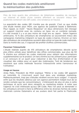 Quand les codes matriciels améliorent
la mémorisation des publicités

Près de trois quarts des utilisateurs de téléphones capables de naviguer
sur Internet et dotés d’une caméra afﬁrment se souvenir mieux des
publicités contenant des QR codes. Une tendance en hausse.

la popularité des codes QR n’arrête pas de grandir. C’est ce que révèle
une étude menée pour MGH, une agence de publicité basée à Baltimore.
Pour rappel, ce motif “Quick Response” en deux dimensions fait interagir
un support imprimé avec du contenu en ligne via un combiné nomade.
Il a été inventé il y a un peu moins de vingt ans au Japon. Selon l’agence
américaine, 72 % des utilisateurs de smartphones se souviennent mieux des
campagnes marketing intégrant ce type de codes à barres. environ un tiers
des utilisateurs de smartphones auraient déjà utilisé ce type de code matriciels.
Dans la moitié des cas, il s’agissait de proﬁter d’offres commerciales.

Favoriser l’interactivité
l’étude réalisée auprès de 415 utilisateurs de smartphones dévoile qu’en
plus d’être utilisés pour bénéﬁcier des offres commerciales, que plus de 50
% d’entre eux utilisent les codes matriciels pour obtenir des informations
supplémentaires sur le produit. Un tiers d’entre eux les utilisent pour, participer
à un concours et un quart pour s’abonner à des ﬂux d’information et de
visualiser des vidéos pour un quart des mobinautes. tant de tendances qui
montrent que cette méthode favorise l’interactivité entre l’annonceur et
l’utilisateur.

usage en hausse
Andy Malis, Président de MGH explique “Même si les codes QR gagnent
en notoriété, ils s’inscrivent avant tout dans une stratégie marketing.
Malheureusement, trop peu d’études révèlent encore leurs usages”. Il rajoute
enﬁn que les résultats obtenus par son agence permettent malgré tout de se
rendre compte que les consommateurs s’intéressent de plus en plus à cette
technique, et qu’ils sont donc réceptifs au marketing mobile. A noter que
l’agence ne s’est intéressée qu’aux QR Code. Mais l’on peut se demander si
les utilisateurs arrivent à faire la différence entre les diverses formes de codes
matriciels comme Datamatrix et ses avatars dont fait partie le Flashcode.




            l’intégration des campagnes web et mobiles dans la communication publicitaire ...   25
 