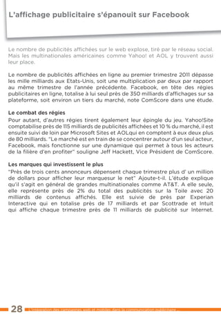 L’afﬁchage publicitaire s’épanouit sur Facebook



le nombre de publicités afﬁchées sur le web explose, tiré par le réseau social.
Mais les multinationales américaines comme Yahoo! et AOl y trouvent aussi
leur place.

le nombre de publicités afﬁchées en ligne au premier trimestre 2011 dépasse
les mille milliards aux etats-Unis, soit une multiplication par deux par rapport
au même trimestre de l’année précédente. Facebook, en tête des régies
publicitaires en ligne, totalise à lui seul près de 350 milliards d’afﬁchages sur sa
plateforme, soit environ un tiers du marché, note ComScore dans une étude.

Le combat des régies
Pour autant, d’autres régies tirent également leur épingle du jeu. Yahoo!Site
comptabilise près de 115 milliards de publicités afﬁchées et 10 % du marché, il est
ensuite suivi de loin par Microsoft Sites et AOlqui en comptent à eux deux plus
de 80 milliards. “le marché est en train de se concentrer autour d’un seul acteur,
Facebook, mais fonctionne sur une dynamique qui permet à tous les acteurs
de la ﬁlière d’en proﬁter” souligne Jeff Hackett, Vice Président de ComScore.

Les marques qui investissent le plus
“Près de trois cents annonceurs dépensent chaque trimestre plus d’ un million
de dollars pour afﬁcher leur marquesur le net” Ajoute-t-il. l’étude explique
qu’il s’agit en général de grandes multinationales comme At&t. A elle seule,
elle représente près de 2% du total des publicités sur la toile avec 20
milliards de contenus afﬁchés. elle est suivie de près par experian
Interactive qui en totalise près de 17 milliards et par Scottrade et Intuit
qui afﬁche chaque trimestre près de 11 milliards de publicité sur Internet.




 28     l’intégration des campagnes web et mobiles dans la communication publicitaire ...
 