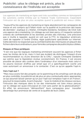 Publicité : plus le ciblage est précis, plus la
connaissance de l’individu est acceptée

les agences de marketing en ligne sont très surveillées comme en témoignent
les sanctions contre Chitika par la Federal trade Commission. Cependant
l’intrusion est de plus en plus acceptée quand la publicité est mieux ciblée.

“Aujourd’hui les agences de marketing en ligne abandonnent les campagnes de
masse et ont compris qu’il fallait miser sur la qualité et la précision des bases
de données”, explique à l’Atelier, Chritophe Dardaine, fondateur de Click Call,
une agence de e-marketing. Un ciblage qui est bien perçu s’il respecte certains
critères de conﬁdentialité et les données privées des individus. Une précision
pas si inutile à rappeler, quand on voit que la FtC, le régulateur américain,
vient de rappeler à l’ordre Chitika, régie publicitaire spécialisée sur Internet.
Cette dernière ne respectait pas la conﬁdentialité des internautes en plaçant des
ﬁchiers dans leurs ordinateurs, pour faire des campagnes de publicité plus ciblées.

risques et ﬂous juridiques
“Il est vrai que les logiques marketing emmènent souvent les agences à ﬂirter
avec les limites de la loi, mais il n’est pas évident de distinguer l’impact d’une
recommandation ou d’une direction de la CNIl”, rajoute Chritophe Dardaine
qui estime que la législation évolue constamment. en France, il est encore
possible de placer des cookies dans l’ordinateur d’un internaute mais celui-ci
ne pourra recevoir d’offres par email que s’il a spéciﬁquement coché une
case autorisant un annonceur à le contacter. C’est ce qu’on appelle l’opt-in.

Vers l’opt-out ?
“Mais nous avons fait des progrès car le spamming et les emailings sont de plus
en plus contrôlés, la publicité est de plus en plus contextuelle donc appropriée,
ce qui pourrait laisser penser qu’un jour l’opt-out remplace l’opt-in en France”,
poursuit le responsable. Avant d’ajouter : “avec le mobile et les réseaux sociaux,
l’intrusion des marques dans la vie des internautes est bien mieux perçue,
car le ciblage est quasi-chirurgical et c’est sans parler de la géolocalisation”.
en effet, les annonceurs “démassiﬁent” leurs campagnes pour travailler
davantage leur promesse de vente et la qualité de leurs cibles.




             l’intégration des campagnes web et mobiles dans la communication publicitaire ...   29
 