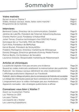 sommaire
Votre matinée
Qu’est ce qu’un théma ?                                                                             Page 4
Vidéo, réseaux sociaux, texte, faites votre marché !                                                Page 5
Programme de la matinée                                                                             Page 6

interviews
Bertrand Cizeau, Directeur de la communication, Cetelem                                             Page 9
Jérôme de labriffe, Président de l’Internet Advertising Bureau                                      Page 10
Charles Martin-laval, Fondateur d’Adsonwall                                                         Page 11
Julien terraz, Creative technologist chez DIGItAS France                                            Page 13
Gonzague de la tournelle, PDG de Mbrand3                                                            Page 14
Cyril Attia, Fondateur de BeMyApp                                                                   Page 15
Hervé Brunet, Président de StickyADStv                                                              Page 17
Frédéric Montagnon, Directeur marketing de wikiogroup                                               Page 18
Dorota Smaggia, Directrice générale d’Unruly Media France                                           Page 19
Patrice Bonfy, Co-fondateur de Sociabliz                                                            Page 21
laurence Gressier, Responsable marketing de Makemereach                                             Page 22

articles et chroniques
la publicité digitale n’est pas encore une évidence                                                 Page 24
Quand les codes matriciels améliorent la mémorisation des publicités                                Page 25
Publicité : les réseaux sociaux détrônent les sites traditionnels                                   Page 26
l’afﬁchage publicitaire s’épanouit sur Facebook                                                     Page 28
Publicité : plus le ciblage est précis, plus la connaissance de l’individu est acceptée             Page 29
le ciblage des internautes passe par leurs connexions et le contenu consulté                        Page 30
l’engouement pour la vidéo n’échappe pas aux marketeurs                                             Page 32
Appareils nomades : des stratégies publicitaires à afﬁner                                           Page 33

connaissez vous bien L’atelier ?
Zoom sur le prochain théma                                                                          Page 34
les thémas en 2011                                                                                  Page 36
les pass théma                                                                                      Page 37
les experts de l’Atelier                                                                            Page 38
les learning expeditions                                                                            Page 39



                l’intégration des campagnes web et mobiles dans la communication publicitaire ...    3
 