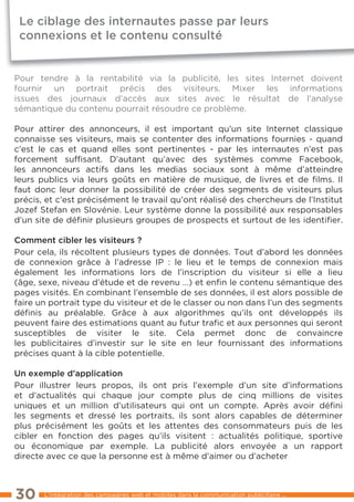 Le ciblage des internautes passe par leurs
 connexions et le contenu consulté


Pour tendre à la rentabilité via la publicité, les sites Internet doivent
fournir un portrait précis des visiteurs. Mixer les informations
issues des journaux d’accès aux sites avec le résultat de l’analyse
sémantique du contenu pourrait résoudre ce problème.

Pour attirer des annonceurs, il est important qu’un site Internet classique
connaisse ses visiteurs, mais se contenter des informations fournies - quand
c’est le cas et quand elles sont pertinentes - par les internautes n’est pas
forcement sufﬁsant. D’autant qu’avec des systèmes comme Facebook,
les annonceurs actifs dans les medias sociaux sont à même d’atteindre
leurs publics via leurs goûts en matière de musique, de livres et de ﬁlms. Il
faut donc leur donner la possibilité de créer des segments de visiteurs plus
précis, et c’est précisément le travail qu’ont réalisé des chercheurs de l’Institut
Jozef Stefan en Slovénie. leur système donne la possibilité aux responsables
d’un site de déﬁnir plusieurs groupes de prospects et surtout de les identiﬁer.

comment cibler les visiteurs ?
Pour cela, ils récoltent plusieurs types de données. tout d’abord les données
de connexion grâce à l’adresse IP : le lieu et le temps de connexion mais
également les informations lors de l’inscription du visiteur si elle a lieu
(âge, sexe, niveau d’étude et de revenu …) et enﬁn le contenu sémantique des
pages visités. en combinant l’ensemble de ses données, il est alors possible de
faire un portrait type du visiteur et de le classer ou non dans l’un des segments
déﬁnis au préalable. Grâce à aux algorithmes qu’ils ont développés ils
peuvent faire des estimations quant au futur traﬁc et aux personnes qui seront
susceptibles de visiter le site. Cela permet donc de convaincre
les publicitaires d’investir sur le site en leur fournissant des informations
précises quant à la cible potentielle.

un exemple d’application
Pour illustrer leurs propos, ils ont pris l’exemple d’un site d’informations
et d’actualités qui chaque jour compte plus de cinq millions de visites
uniques et un million d’utilisateurs qui ont un compte. Après avoir déﬁni
les segments et dressé les portraits, ils sont alors capables de déterminer
plus précisément les goûts et les attentes des consommateurs puis de les
cibler en fonction des pages qu’ils visitent : actualités politique, sportive
ou économique par exemple. la publicité alors envoyée a un rapport
directe avec ce que la personne est à même d’aimer ou d’acheter



30     l’intégration des campagnes web et mobiles dans la communication publicitaire ...
 