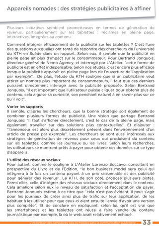 appareils nomades : des stratégies publicitaires à afﬁner


Plusieurs initiatives semblent prometteuses en termes de génération de
revenus, particulièrement sur les tablettes : réclames en pleine page,
interactives, intégrées au contenu...

Comment intégrer efﬁcacement de la publicité sur les tablettes ? C’est l’une
des questions auxquelles ont tenté de répondre des chercheurs de l’université
du KtH en Suède dans un rapport. Selon eux, il semble que la publicité en
pleine page ait plus d’impact sur le consommateur. Pour Bertrand Jonquois,
directeur général de Nemo Agency, et interrogé par l’Atelier, “cette forme de
publicité est en effet indispensable. Selon nos études, c’est encore plus efﬁcace
lorsque la publicité apparaît en pleine page lors de l’ouverture de l’application
par exemple”. De plus, l’étude du KtH souligne que si un publicitaire veut
attirer un nombre plus important de consommateurs, il faut que ces derniers
puissent directement interagir avec la publicité proposée. Selon Bertrand
Jonquois, “il est important que l’utilisateur puisse cliquer pour obtenir plus de
contenu, cela aiguise sa curiosité, son penchant naturel à en savoir plus sur ce
qu’il voit”.

Varier les supports
Il semble, d’après les chercheurs, que la bonne stratégie soit également de
combiner plusieurs formes de publicité. Une vision que partage Bertrand
Jonquois: “Il faut s’afﬁcher directement, c’est le cas de la pleine page, mais
également travailler sur des solutions plus contextuelles”. et d’ajouter :
“l’annonceur est alors plus discrètement présent dans l’environnement d’un
article de presse par exemple”. les chercheurs se sont aussi intéressés aux
stratégies de génération de revenus pour ceux qui produisent du contenu
sur les tablettes, comme les journaux ou les livres. Selon leurs recherches,
les utilisateurs se montrent prêts à payer pour obtenir ces données sur ce type
d’appareils.

L’utilité des réseaux sociaux
Pour autant, comme le souligne à l’Atelier lorenzo Soccavo, consultant en
prospective du livre et de l’edition, “le bon business model sera celui qui
intègrera à la fois un contenu payant à un prix raisonnable et des publicité
pour générer des revenus”. le KtH, de son côté, propose plusieurs pistes.
Parmi elles, celle d’intégrer des réseaux sociaux directement dans le contenu.
Cela améliore selon eux le niveau de satisfaction et l’acceptation de payer.
Bertrand Jonquois estime à ce titre que “cela n’est pas évident, il peut s’agir
pour les journaux de créer ainsi plus de traﬁc sur leur application, de les
habituer à les utiliser pour que ceux-ci aient ensuite l’envie d’avoir une version
plus complète”. et de conclure en expliquant, selon lui, qu’il est vrai que
les smartphones et les tablettes ont réussi à faire vendre du contenu
journalistique par exemple, là où le web avait relativement échoué.

            l’intégration des campagnes web et mobiles dans la communication publicitaire ...   33
 
