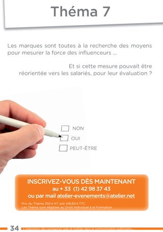 théma 7

les marques sont toutes à la recherche des moyens
pour mesurer la force des inﬂuenceurs ...

                      et si cette mesure pouvait être
   réorientée vers les salariés, pour leur évaluation ?




                                         NON

                                        OUI

                                       PeUt-ÊtRe




         inscriVeZ-Vous dÈs maintenant
                  au + 33 (1) 42 98 37 43
         ou par mail atelier-evenements@atelier.net
     Prix du théma 350 € Ht soit 418,60 € ttC
     les théma sont éligibles au Droit Individuel à la Formation




34    l’intégration des campagnes web et mobiles dans la communication publicitaire ...
 