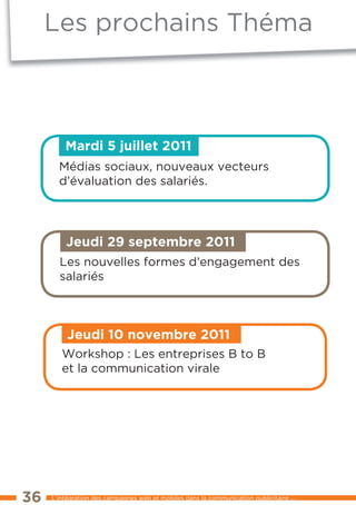 les prochains théma



         Mardi 5 juillet 2011
       Médias sociaux, nouveaux vecteurs
       d’évaluation des salariés.




         Jeudi 29 septembre 2011
       les nouvelles formes d’engagement des
       salariés



          Jeudi 10 novembre 2011
        workshop : les entreprises B to B
        et la communication virale




36   l’intégration des campagnes web et mobiles dans la communication publicitaire ...
 