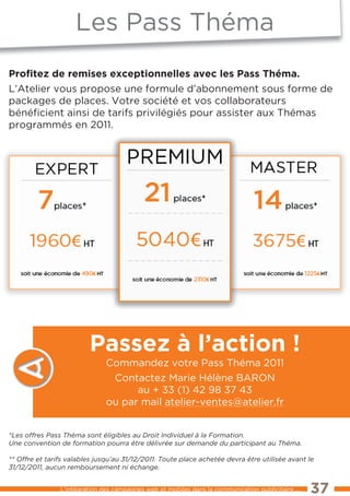 les Pass théma
Proﬁtez de remises exceptionnelles avec les Pass Théma.
l’Atelier vous propose une formule d’abonnement sous forme de
packages de places. Votre société et vos collaborateurs
bénéﬁcient ainsi de tarifs privilégiés pour assister aux thémas
programmés en 2011.




                         Passez à l’action !
                               Commandez votre Pass théma 2011
                                Contactez Marie Hélène BARON
                                     au + 33 (1) 42 98 37 43
                               ou par mail atelier-ventes@atelier.fr


*Les offres Pass Théma sont éligibles au Droit Individuel à la Formation.
Une convention de formation pourra être délivrée sur demande du participant au Théma.

** Offre et tarifs valables jusqu’au 31/12/2011. Toute place achetée devra être utilisée avant le
31/12/2011, aucun remboursement ni échange.


                l’intégration des campagnes web et mobiles dans la communication publicitaire ...   37
 