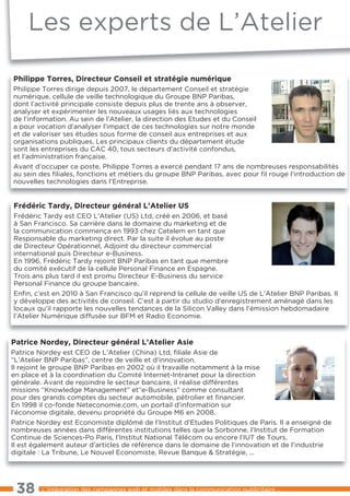 les experts de l’Atelier

Philippe Torres, Directeur Conseil et stratégie numérique
Philippe torres dirige depuis 2007, le département Conseil et stratégie
numérique, cellule de veille technologique du Groupe BNP Paribas,
dont l’activité principale consiste depuis plus de trente ans à observer,
analyser et expérimenter les nouveaux usages liés aux technologies
de l’information. Au sein de l’Atelier, la direction des etudes et du Conseil
a pour vocation d’analyser l’impact de ces technologies sur notre monde
et de valoriser ses études sous forme de conseil aux entreprises et aux
organisations publiques. les principaux clients du département étude
sont les entreprises du CAC 40, tous secteurs d’activité confondus,
et l’administration française.
Avant d’occuper ce poste, Philippe torres a exercé pendant 17 ans de nombreuses responsabilités
au sein des ﬁliales, fonctions et métiers du groupe BNP Paribas, avec pour ﬁl rouge l’introduction de
nouvelles technologies dans l’entreprise.


Frédéric Tardy, Directeur général L’Atelier US
Frédéric tardy est CeO l’Atelier (US) ltd, créé en 2006, et basé
à San Francisco. Sa carrière dans le domaine du marketing et de
la communication commença en 1993 chez Cetelem en tant que
Responsable du marketing direct. Par la suite il évolue au poste
de Directeur Opérationnel, Adjoint du directeur commercial
international puis Directeur e-Business.
en 1996, Frédéric tardy rejoint BNP Paribas en tant que membre
du comité exécutif de la cellule Personal Finance en espagne.
trois ans plus tard il est promu Directeur e-Business du service
Personal Finance du groupe bancaire.
enﬁn, c’est en 2010 à San Francisco qu’il reprend la cellule de veille US de l’Atelier BNP Paribas. Il
y développe des activités de conseil. C’est à partir du studio d’enregistrement aménagé dans les
locaux qu’il rapporte les nouvelles tendances de la Silicon Valley dans l’émission hebdomadaire
l’Atelier Numérique diffusée sur BFM et Radio economie.


Patrice Nordey, Directeur général L’Atelier Asie
Patrice Nordey est CeO de l’Atelier (China) ltd, ﬁliale Asie de
“l’Atelier BNP Paribas”, centre de veille et d’innovation.
Il rejoint le groupe BNP Paribas en 2002 où il travaille notamment à la mise
en place et à la coordination du Comité Internet-Intranet pour la direction
générale. Avant de rejoindre le secteur bancaire, il réalise différentes
missions “Knowledge Management” et“e-Business” comme consultant
pour des grands comptes du secteur automobile, pétrolier et ﬁnancier.
en 1998 il co-fonde Neteconomie.com, un portail d’information sur
l’économie digitale, devenu propriété du Groupe M6 en 2008.
Patrice Nordey est economiste diplômé de l’Institut d’etudes Politiques de Paris. Il a enseigné de
nombreuses années dans différentes institutions telles que la Sorbonne, l’Institut de Formation
Continue de Sciences-Po Paris, l’Institut National télécom ou encore l’IUt de tours.
Il est également auteur d’articles de référence dans le domaine de l’innovation et de l’industrie
digitale : la tribune, le Nouvel economiste, Revue Banque & Stratégie, ...




 38      l’intégration des campagnes web et mobiles dans la communication publicitaire ...
 