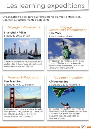 les learning expeditions
     Les Learning Expeditions

Organisation de séjours d’affaires mono ou multi entreprises.
Contact sur atelier-ventes@atelier.fr

    Voyage e-Commerce                                     Voyage
                                                     Community Management
 shanghai - pékin                                    new York
 5 jours, du 20 au 24 juin                           5 jours, du 6 au 10 juin




 Comment vendre sur Internet en Chine,               A l’occasion du Personal Democracy
 via les sites e-Commerce et également               Forum, l’Atelier vous propose de
 via les médias sociaux chinois.                     découvrir les différentes facettes du
                                                     community management.




    Voyage e-Reputation                                      Voyage Innovation
 san Francisco                                        afrique du sud
 5 jours, du 17 au 22 octobre                         5 jours, du 6 au 10 novembre




 Au travers des réseaux sociaux, le web               Découvrez l’innovation au service du
 vous permet d’engager et de construire               développement d’un pays émergent ou
 une relation particulère avec vos                    comment tirer proﬁt des usages
 consommateurs et prospects.                          innovants liés à la spéciﬁcité du
                                                      territoire africain.



             l’intégration des campagnes web et mobiles dans la communication publicitaire ...   39
 