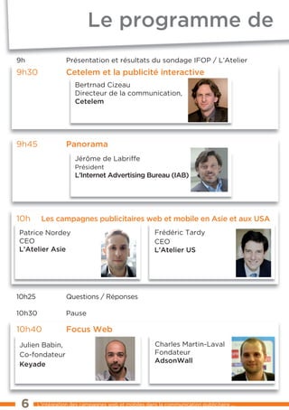 Le programme de
9h                 Présentation et résultats du sondage IFOP / l’Atelier
9h30               cetelem et la publicité interactive
                       Bertrnad Cizeau
                       Directeur de la communication,
                       cetelem




9h45               panorama
                       Jérôme de labriffe
                       Président
                       L’internet advertising bureau (iab)




10h      Les campagnes publicitaires web et mobile en asie et aux usa
Patrice Nordey                                          Frédéric tardy
CeO                                                     CeO
L’atelier asie                                          L’atelier us




10h25              Questions / Réponses

10h30              Pause

10h40              Focus web
Julien Babin,                                           Charles Martin-laval
Co-fondateur                                            Fondateur
                                                        adsonwall
Keyade




 6      l’intégration des campagnes web et mobiles dans la communication publicitaire ...
 