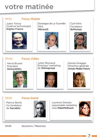 votre matinée
11h10         Focus mobile
 Julien terraz                    Gonzague de la tournelle                Cyril Attia
 Creative technologist            PDG                                     Fondateur
 digitas France                   mbrand3                                 bemyapp




11h40         Focus Vidéo
 Hervé Brunet                     Julien Reynaud                       Dorota Smaggia
 Président                        Directeur marketing                  Directrice générale
 stickyadstv                      de wikiogroup                        unruly media France




12h10         Focus social
 Patrice Bonfy                                     laurence Gressier,
 Co-fondateur                                      responsable marketing
 de sociabliz                                      chez makemereach




12h30��       Questions / Réponses



          l’intégration des campagnes web et mobiles dans la communication publicitaire ...   7
 