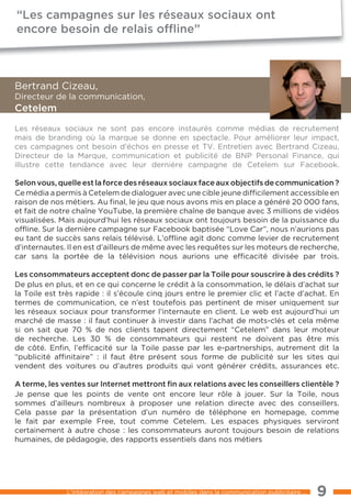 “Les campagnes sur les réseaux sociaux ont
encore besoin de relais ofﬂine”



Bertrand Cizeau,
Directeur de la communication,
cetelem
les réseaux sociaux ne sont pas encore instaurés comme médias de recrutement
mais de branding où la marque se donne en spectacle. Pour améliorer leur impact,
ces campagnes ont besoin d’échos en presse et tV. entretien avec Bertrand Cizeau,
Directeur de la Marque, communication et publicité de BNP Personal Finance, qui
illustre cette tendance avec leur dernière campagne de Cetelem sur Facebook.

selon vous, quelle est la force des réseaux sociaux face aux objectifs de communication ?
Ce média a permis à Cetelem de dialoguer avec une cible jeune difﬁcilement accessible en
raison de nos métiers. Au ﬁnal, le jeu que nous avons mis en place a généré 20 000 fans,
et fait de notre chaîne Youtube, la première chaîne de banque avec 3 millions de vidéos
visualisées. Mais aujourd’hui les réseaux sociaux ont toujours besoin de la puissance du
ofﬂine. Sur la dernière campagne sur Facebook baptisée “love Car”, nous n’aurions pas
eu tant de succès sans relais télévisé. l’ofﬂine agit donc comme levier de recrutement
d’internautes. Il en est d’ailleurs de même avec les requêtes sur les moteurs de recherche,
car sans la portée de la télévision nous aurions une efﬁcacité divisée par trois.

Les consommateurs acceptent donc de passer par la toile pour souscrire à des crédits ?
De plus en plus, et en ce qui concerne le crédit à la consommation, le délais d’achat sur
la toile est très rapide : il s’écoule cinq jours entre le premier clic et l’acte d’achat. en
termes de communication, ce n’est toutefois pas pertinent de miser uniquement sur
les réseaux sociaux pour transformer l’internaute en client. le web est aujourd’hui un
marché de masse : il faut continuer à investir dans l’achat de mots-clés et cela même
si on sait que 70 % de nos clients tapent directement “Cetelem” dans leur moteur
de recherche. les 30 % de consommateurs qui restent ne doivent pas être mis
de côté. enﬁn, l’efﬁcacité sur la toile passe par les e-partnerships, autrement dit la
“publicité afﬁnitaire” : il faut être présent sous forme de publicité sur les sites qui
vendent des voitures ou d’autres produits qui vont générer crédits, assurances etc.

a terme, les ventes sur internet mettront ﬁn aux relations avec les conseillers clientèle ?
Je pense que les points de vente ont encore leur rôle à jouer. Sur la toile, nous
sommes d’ailleurs nombreux à proposer une relation directe avec des conseillers.
Cela passe par la présentation d’un numéro de téléphone en homepage, comme
le fait par exemple Free, tout comme Cetelem. les espaces physiques serviront
certainement à autre chose : les consommateurs auront toujours besoin de relations
humaines, de pédagogie, des rapports essentiels dans nos métiers




              l’intégration des campagnes web et mobiles dans la communication publicitaire ...   9
 