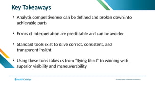 © Health Catalyst. Confidential and Proprietary.
Key Takeaways
• Analytic competitiveness can be defined and broken down into
achievable parts​
• Errors of interpretation are predictable and can be avoided​
• Standard tools exist to drive correct, consistent, and
transparent insight​
• Using these tools takes us from “flying blind” to winning with
superior visibility and maneuverability
 