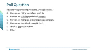 © Health Catalyst. Confidential and Proprietary.
Poll Question
How are you preventing avoidable, wrong decisions?
A. Have or are hiring specialized analysts
B. Have or are training specialized analysts
C. Have or are hiring for or training decision makers
D. Have or are investing in analytic tools
E. This is a gap I worry about
F. Other
 