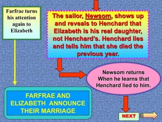 page 3Farfrae turns his attention again to ElizabethThe sailor, Newsom, shows up and reveals to Henchard that Elizabeth is his real daughter, not Henchard’s. Henchard lies and tells him that she died the previous year.Newsom returnsWhen he learns thatHenchard lied to him.FARFRAE AND ELIZABETH  ANNOUNCE THEIR MARRIAGENEXT