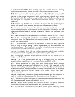 to live to have another litter. Thus, for many organisms, a smaller litter size—allowing 
the individual to have more litters in the future—is favored by natural selection. 
14.8 How is a survivorship curve for a giant tortoise different from that of a mackerel? 
Answer: A giant tortoise has high survivorship throughout most of its life, which rapidly 
decreases late in life. The mackerel has high mortality early in life, but those that survive 
the early years live long lives. These survivorship curves are type I and type III, 
respectively. 
14.9 Explain why the litter sizes of mammals living closer to the equator might be 
smaller than those in higher latitudes? How are these smaller litter sizes offset? 
Answer: Areas closer to the equator do not have severe winters and, thus, the breeding 
seasons are long enough to allow mammals multiple reproductive episodes per year. An 
offsetting evolutionary factor is that these reproductive episodes tend to produce fewer 
offspring. 
14.10 Does natural selection act upon a mutation that causes death at age fifty? Explain. 
Answer: No. Since very little reproduction occurs after the age of fifty, death at this 
time would come after reproduction had already occurred, and the mutation would 
already have been passed on. 
14.11 A hazard factor is a measure of the risk of death for individuals in the population 
from all types of external forces. A high hazard factor will favor individuals that 
reproduce early, and will not be effective in weeding out alleles causing premature death. 
How does a low hazard factor influence longevity? 
Answer: A low hazard factor will lead to later reproduction and will weed out alleles 
causing premature death except those having their effects very late in life. 
14.12 Is it possible to produce, through artificial selection, fruit flies that live twice as 
long as normal? Explain. 
Answer: Yes. If one simply collects eggs laid by the longest-lived flies from each 
generation, the average lifespan will be dramatically increased fairly quickly. 
14.13 The age pyramid for the United States shows a baby boomer “bulge” resulting 
from the unusually large number of babies born from the late 1940s to the early 1960s, 
who are now reaching retirement age. There is concern that the current number of 
working individuals is not great enough to sufficiently contribute to cover the retirement 
system payouts promised to the baby boomers. Why wouldn’t another “baby boom” 
solve this problem? 
Answer: This problem is immediate and individuals born today will take many years to 
reach the workforce. In the meantime, they also require resources for support. 
14.14 What areas of the world have not yet completed their demographic transitions and 
still display dangerously fast rates of population growth? 
Answer: Mexico, Brazil, Southeast Asia, and most of Africa have not yet completed 
their demographic transitions, and display fast rates of population growth. 
14.15 For all of the considerable success of the human species, ultimately human 
 