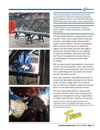 “We have experienced a 60-70% increase in total
consumable life, which has created less downtime
when changing out parts,” says Fabrication Manager
Dennis Cook. (Dennis Cook is shown in photo on opposite page)


“Contact tip life has increased from 2-3 days to
nearly 3 weeks,” added Jason Burns, one of DAE’s
best welders.

The Spray Master MIG Gun is designed with comfort
and feel in mind. It has a natural curved handle that
fits well in most welders hands. Being very light
weight, the Spray Master is also very maneuverable.
With a conductor tube that can be rotated 360
degrees, and with several conductor tube angles to
choose from, the Spray Master can be configured
for nearly any application. Jason Burns also noted
that “Tweco has adapted the conductor tubes on
our Spray Masters, to create the perfect angle
for welding.”
DAE has been using the Spray Master for more than 6
months in full time production. It was critical to find a
solution that minimized production down time not only
from a welder fatigue and consumable point of view,
but from maintenance as well.
Dennis also shared that “Spray Master has proven to
be extremely dependable and tough with zero failures
to date, not even a trigger switch. As a matter of
fact, we haven’t even needed to replace any liners yet
either, the wire keeps feeding extremely smooth.”
The Tweco Spray Master MIG Gun was just what
the doctor ordered for DAE as they considered their
upgrade. It is keeping them running. Congratulations
on another Tweco MIG gun conversion success story.
A special Thanks to Thermadyne DM, Sean Norton and
Thermadyne Product Line Manager, Pete Anderson and DAE
welder, Jason Burns and DAE Fabrication Manager, Dennis Cook
for contributing to this story.




       www.thermadyne.com • Q3 & Q4 2009 • Page 11
 
