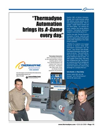 “Thermadyne                                                             FastCut CNC of British Columbia,
                                                                                       Canada, built a solid business selling
                                                                                       CNC plasma cutting systems to the


                 Automation                                                            entry level industrial market. “All of a
                                                                                       sudden,” recalls FastCut founder and
                                                                                       CEO Brian Gallup, “our resource for


           brings its A-Game
                                                                                       power supplies was having delivery
                                                                                       problems. Thermadyne Automation
                                                                                       stepped in and saved the day for us.”


                   every day.”                                                         FastCut now sells Thermal Dynamics
                                                                                       Cutmaster A Series, Auto-Cut and
                                                                                       Ultra-Cut plasma systems with FastCut
                                                                                       cutting tables depending on the needs
                                                                                       of their customers.
                                                                                       “Whether it’s a superior cut on gauge
                                                                                       material or heavier metal plate,
                                                                                       Thermadyne Automation has the
                                                                                       answer,” says Partner Carlo Borella.
                                                                                       Thermadyne Automation also gets high
                                                                                       marks on service. “They work with us.
                                                                                       They are open to new ideas. They’re
                                                         Thermadyne Automation         always listening to what we need – no
                                                   offers a full range of products
                                                                                       other supplier comes close. They bring
                                                for the metal fabrication industry
                                                          including plasma cutting     their A-Game every day. They invest in
                                                     from Thermal Dynamics and         our customers too with cut samples and
                                                         robotics from Tweco and       instructional DVDs. They’re willing to
                                                        Thermal Arc. Thermadyne        attach their name to ours, which is a big
                                                          also offers Victor, Arcair   advantage for a company like ours.”
                                                               and Stoody branded
                                                        equipment and processes.
                                                                                       Carlo Borella and Russ Gallup
www.thermadyne.com/automation/thermaldynamics
automation@thermadyne.com                                                              Partners, FastCut CNC, with a G6
(866) 279-2628                                                                         Fabricator™ and a Thermal Dynamics®
                                                                                       Auto-Cut 200 plasma cutter.




                                                                           www.thermadyne.com • Q3 & Q4 2009 • Page 13
 