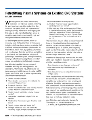 Retrofitting Plasma Systems on Existing CNC Systems
By John Gilbertson


W       ith today’s turbulent times, both industry
        businesses and individual welders are looking
for ways to get more out of the bottom line. One
                                                               10. Should Water Mist Secondary be used?
                                                               11. What will the air compressor capabilities be in
                                                                   constant pressure and volume?
solution is the upkeep, repair and improvement of              12. Most important. What are the expectations? What
existing machinery. Rather than replacing a system                 is the expected outcome of retrofit? Are there specific
                                                                   hole or slot requirements? Where is the business
that is out of order, many facilities have turned to
                                                                   headed in the short and long term? Example: Today
retrofitting, extending the machine’s life cycle and
                                                                   the job may require ½” but tomorrow it may be to
saving themselves capital expenditures.                            cut 1½”
As retrofitting has become popular, trends for                 The information above is critical to ensure the correct
increasing parts life has taken hold of the industry,          layout of the updated table and compatibility of
including retrofitting plasma systems on existing CNC          all parts. The worst scenario would be to have the
(computer numerically controlled) system tables. In            manufacturer go out on location, take everything
this instance, less is more. By updating CNC tables            apart, and then find out the machine doesn’t run fast
with new bearings, Controller and drives, and adding           enough or there is a problem with the initial table or
a new plasma, end users avoid the high cost of                 the torch height lifter doesn’t work.
purchasing a whole new system. Through retrofitting,
                                                               In addition to these 12 tips, manufactures also often
not only is a facility saving a significant amount of
                                                               utilize a pre-installation checklist. Some questions this
money, but production and efficiency is increased.
                                                               checklist may address include:
One of the leading global manufacturers and                    • Does the customer have the proper earth ground?
marketers of cutting and welding products and
                                                               • Does the customer have consumables prior to
accessories, Thermadyne, Inc., offers several tips               installation?
every customer should know prior to having his CNC             • Does the customer have an adequate air compressor
System retrofitted in order to get the highest-quality           and gas supply?
and most efficient installation.                               While the preparation process can be time consuming,
1. What is the table’s footprint?                              the end result is well worth it. Once installation is
2. Where does the power source sit in relation to the          complete, your system will run more smoothly and
   entrance of the power track?                                efficiently. Retrofitting plasma systems on existing
3. Is the drive a single or a dual?                            CNC system tables provides an excellent alternative
4. What is the controller on the table, including the serial   to those not wanting (or needing) to purchase a whole
   number of both the controller and table?                    new system. If you are still unsure if retrofitting is the
5. What is the torch height lifter, including the serial       right decision for your system, manufacturers and
   number?                                                     installers can provide expertise to help determine the
6. Does it have a power track (Single or Dual) or a            best route to meet your production needs.
   Festoon?
7. What material thickness and types of material are to        John Gilbertson is an Automation Manager for
   be cut?                                                     Thermadyne, Inc. He can be reached at
8. What is the input power and breaker size?                   720-320-9336 or jgilbertson@thermadyne.com.
9. What gas will be used to cut with (Water Mist
   Secondary, Oxygen, Nitrogen, Hydrogen-35, or Air)?



PAGE 14 • Thermadyne Sales & Marketing News Update
 