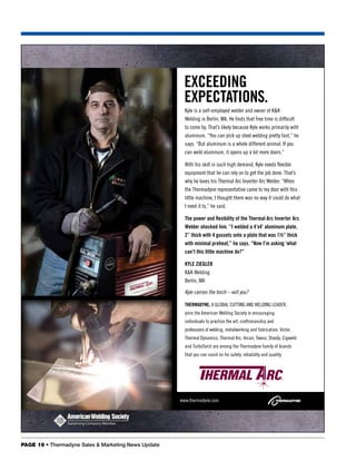 exceeDINg
                                                       expecTATIoNs.
                                                       Kyle is a self-employed welder and owner of K&K
                                                       Welding in Berlin, MA. He finds that free time is difficult
                                                       to come by. That’s likely because Kyle works primarily with
                                                       aluminum. “You can pick up steel welding pretty fast,” he
                                                       says. “But aluminum is a whole different animal. If you
                                                       can weld aluminum, it opens up a lot more doors.”

                                                       With his skill in such high demand, Kyle needs flexible
                                                       equipment that he can rely on to get the job done. That’s
                                                       why he loves his Thermal Arc Inverter Arc Welder. “When
                                                       the Thermadyne representative came to my door with this
                                                       little machine, I thought there was no way it could do what
                                                       I need it to,” he said.

                                                       The power and flexibility of the Thermal Arc Inverter Arc
                                                       Welder shocked him. “I welded a 4’x4’ aluminum plate,
                                                       2” thick with 4 gussets onto a plate that was 1½” thick
                                                       with minimal preheat,” he says. “Now I’m asking ‘what
                                                       can’t this little machine do?”

                                                       Kyle ZIegler
                                                       K&K Welding
                                                       Berlin, MA

                                                       Kyle carries the torch – will you?

                                                       THerMADyNe, A gloBAl cuTTIng And WeldIng leAder,
                                                       joins the American Welding Society in encouraging
                                                       individuals to practice the art, craftsmanship and
                                                       professions of welding, metalworking and fabrication. Victor,
                                                       Thermal dynamics, Thermal Arc, Arcair, Tweco, Stoody, cigweld
                                                       and TurboTorch are among the Thermadyne family of brands
                                                       that you can count on for safety, reliability and quality.




                                                     www.thermadyne.com




PAGE 16 • Thermadyne Sales & Marketing News Update
 