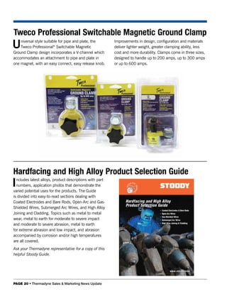 Tweco Professional Switchable Magnetic Ground Clamp
U   niversal style suitable for pipe and plate, the
    Tweco Professional® Switchable Magnetic
Ground Clamp design incorporates a V-channel which
                                                          Improvements in design, configuration and materials
                                                          deliver lighter weight, greater clamping ability, less
                                                          cost and more durability. Clamps come in three sizes,
accommodates an attachment to pipe and plate in           designed to handle up to 200 amps, up to 300 amps
one magnet, with an easy connect, easy release knob.      or up to 600 amps.




Hardfacing and High Alloy Product Selection Guide
I ncludes latest alloys, product descriptions with part
  numbers, application photos that demonstrate the
varied potential uses for the products. The Guide
is divided into easy-to-read sections dealing with
Coated Electrodes and Bare Rods, Open-Arc and Gas-
Shielded Wires, Submerged Arc Wires, and High Alloy
Joining and Cladding. Topics such as metal to metal
wear, metal to earth for moderate to severe impact
and moderate to severe abrasion, metal to earth
for extreme abrasion and low impact, and abrasion
accompanied by corrosion and/or high temperatures
are all covered.
Ask your Thermadyne representative for a copy of this
helpful Stoody Guide.




PAGE 20 • Thermadyne Sales & Marketing News Update
 