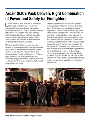 Arcair SLICE Pack Delivers Right Combination
of Power and Safety for Firefighters
L   ocated about 20 miles northeast of Philadelphia,
    the Borough of Bristol is the home of what
is believed to be the second oldest fire house in
                                                          “We have had a torch on one of our fire trucks for
                                                          many years,” said Bristol Fire Company Chief Herb
                                                          Slack. “The first torch we had was an acetylene/
continuous use in the U.S. The 30 volunteer members       oxygen torch. Later we changed to MAPP gas. While
of the Bristol Fire Company have roots in history         we felt that we needed to have a torch available, we
but enthusiastically embrace the latest technology        were always concerned about having a cylinder of
to respond to approximately 300 annual calls for          flammable gas stored in the compartment on the fire
assistance with fires, rescues, hazardous material        truck. In addition to the safety issues, the torch set
incidents and emergency medical calls.                    up and use was often difficult for the average member
                                                          because the need for the torch was infrequent. We
Members spend hundreds of hours of training in
                                                          find that the SLICE is easier to set up and use, cuts
firefighting, hazardous materials, medical emergencies
                                                          more materials faster than the fuel gas/oxygen torches
and all types of rescues including vehicle accidents,
                                                          and is safer because we are no longer carrying a
confined space, industrial accidents, trench and
                                                          cylinder of flammable gas on the fire truck. Thanks
elevator rescues. Through an Assistance to Firefighters
                                                          to the AFG program, we have a SLICE torch on each
Grant (AFG) from the Federal government, the
                                                          fire truck. We believe that the torches and the training
Company recently purchased the Arcair® SLICE® Pack,
                                                          improve our operational capabilities to better serve
a cutting system that is used predominantly for forced
                                                          our community.”
entry or victim extrication.




PAGE 22 • Thermadyne Sales & Marketing News Update
 