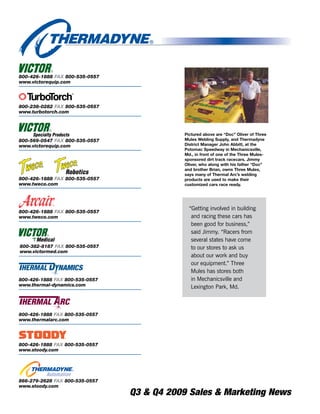 800-426-1888 FAX 800-535-0557
www.victorequip.com




800-238-0282 FAX 800-535-0557
www.turbotorch.com



                                           Pictured above are “Doc” Oliver of Three
800-569-0547 FAX 800-535-0557              Mules Welding Supply, and Thermadyne
www.victorequip.com                        District Manager John Abbitt, at the
                                           Potomac Speedway in Mechanicsville,
                                           Md ., in front of one of the Three Mules-
                                           sponsored dirt track racecars . Jimmy
                                           Oliver, who along with his father “Doc”
                                           and brother Brian, owns Three Mules,
                                           says many of Thermal Arc’s welding
800-426-1888 FAX 800-535-0557              products are used to make their
www.tweco.com                              customized cars race ready .




                                             “Getting involved in building
800-426-1888 FAX 800-535-0557
www.tweco.com                                 and racing these cars has
                                              been good for business,”
                                              said Jimmy. “Racers from
                                              several states have come
800-382-8187 FAX 800-535-0557                 to our stores to ask us
www.victormed.com
                                              about our work and buy
                                              our equipment.” Three
                                              Mules has stores both
800-426-1888 FAX 800-535-0557                 in Mechanicsville and
www.thermal-dynamics.com                      Lexington Park, Md.



800-426-1888 FAX 800-535-0557
www.thermalarc.com




800-426-1888 FAX 800-535-0557
www.stoody.com




866-279-2628 FAX 800-535-0557
www.stoody.com
                                Q3 & Q4 2009 Sales & Marketing News
 