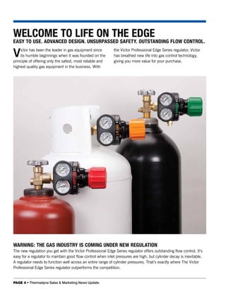 WELCOME TO LIFE ON THE EDGE
EASY TO USE. ADVANCED DESIGN. UNSURPASSED SAFETY. OUTSTANDING FLOW CONTROL.

V   ictor has been the leader in gas equipment since
    its humble beginnings when it was founded on the
principle of offering only the safest, most reliable and
                                                             the Victor Professional Edge Series regulator, Victor
                                                             has breathed new life into gas control technology,
                                                             giving you more value for your purchase.
highest quality gas equipment in the business. With




WARNING: THE GAS INDUSTRY IS COMING UNDER NEW REGULATION
The new regulation you get with the Victor Professional Edge Series regulator offers outstanding flow control. It’s
easy for a regulator to maintain good flow control when inlet pressures are high, but cylinder decay is inevitable.
A regulator needs to function well across an entire range of cylinder pressures. That’s exactly where The Victor
Professional Edge Series regulator outperforms the competition.


PAGE 4 • Thermadyne Sales & Marketing News Update
 
