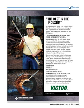 “THE BEST IN THE
   INduSTRY”
  As a major equipment supplier to the scrapping industry,
  Eddie Grosman knows what it takes to cut through the
  most rugged materials. So when his customers need
  help with heavy-duty scrap, he recommends the Victor
  Bulldog torch.
  “VICTOR BulldOg TORCHES ARE THE BEST SCRAP
  TORCHES IN THE INduSTRY,” SAYS EddIE.
  Along with a great torch, the key to superior cutting
  performance is the right volume of oxygen supply.
  “A lot of companies run into problems with portable
  liquid oxygen bottles and their low output,” he says. Most
  portable liquid oxygen bottles are limited to approximately
  350 cubic ft. of output per hour. “We put an external
  vaporizer on the bottle to boost the output to roughly
  1,000 cubic ft. per hour, and that’s when the Bulldog
  really tears through anything,” he says.
  Grosman doesn’t just rely on Bulldog torches to make
  the tough cuts. They’re also helping his business grow.
  Eddie’s Welding Equipment is the largest distributor of
  Victor Bulldog torches in the nation. He says, “We’ve seen
  consistent growth each month since we began offering
  Bulldog torches because they are the best.”
  EddIE gROSmAN
  Stafford, TX
  www.eddieswelding.com
  Eddie carries the torch – will you?
  THERmAdYNE, A GloBAl cuTTinG And WEldinG lEAdEr,
  joins the American Welding Society in encouraging
  individuals to practice the art, craftsmanship and
  professions of welding, metalworking and fabrication. Victor,
  Thermal dynamics, Thermal Arc, Arcair, Tweco, Stoody, cigweld
  and TurboTorch are among the Thermadyne family of brands
  that you can count on for safety, reliability and quality.




www.thermadyne.com




          www.thermadyne.com • Q3 & Q4 2009 • Page 7
 