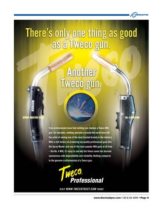 True professionals know that nothing can replace a Tweco MIG
gun. For decades, welding operators around the world have felt
the pride of owning one of the most trusted brands in the industry.
With a rich history of producing top quality professional guns like
the Spray Master and one of the most popular MIG guns of all time
– the No. 4 MIG, it’s easy to see why the Tweco name has become
synonymous with dependability and reliability. Nothing compares
to the genuine craftsmanship of a Tweco gun.




           Visit www.twecotrust.com today.


                                                www.thermadyne.com • Q3 & Q4 2009 • Page 9
 